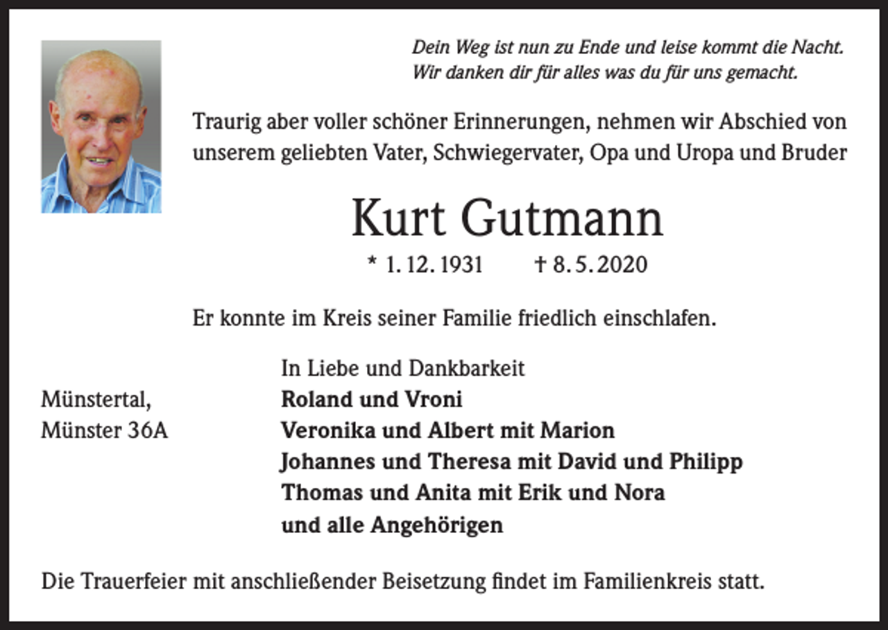 <p>Dein Weg ist nun zu Ende und leise kommt die Nacht.<br />Wir danken dir für alles was du für uns gemacht.</p><p>Traurig aber voller schöner Erinnerungen, nehmen wir Abschied von<br />unserem geliebten Vater, Schwiegervater, Opa und Uropa und Bruder</p><p>Kurt Gutmann<br />* 1. 12. 1931</p><p>† 8. 5. 2020</p><p>Er konnte im Kreis seiner Familie friedlich einschlafen.</p><p>Münstertal,<br />Münster 36A</p><p>In Liebe und Dankbarkeit<br />Roland und Vroni<br />Veronika und Albert mit Marion<br />Johannes und Theresa mit David und Philipp<br />Thomas und Anita mit Erik und Nora<br />und alle Angehörigen</p><p>Die Trauerfeier mit anschließender Beisetzung findet im Familienkreis statt.</p>