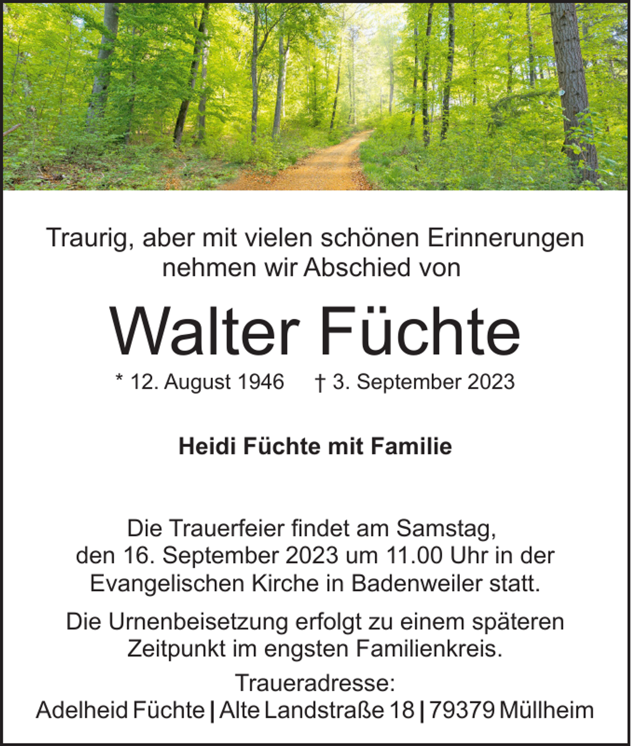 <p>Traurig, aber mit vielen schönen Erinnerungen<br />nehmen wir Abschied von</p><p>Walter Füchte<br />* 12. August 1946</p><p>† 3. September 2023</p><p>Heidi Füchte mit Familie<br />Die Trauerfeier findet am Samstag,<br />den 16. September 2023 um 11.00 Uhr in der<br />Evangelischen Kirche in Badenweiler statt.<br />Die Urnenbeisetzung erfolgt zu einem späteren<br />Zeitpunkt im engsten Familienkreis.<br />Traueradresse:<br />Adelheid Füchte | Alte Landstraße 18 | 79379 Müllheim</p>