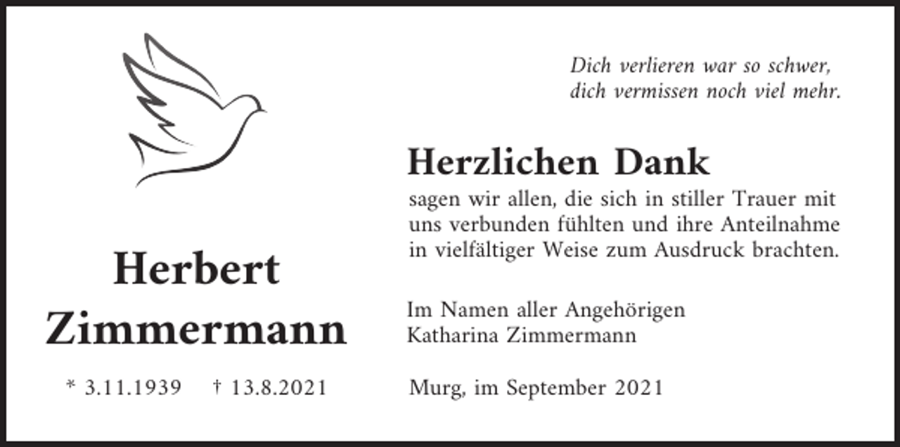 <p>Dich verlieren war so schwer,<br />dich vermissen noch viel mehr.</p><p>Herzlichen Dank</p><p>Herbert<br />Zimmermann<br />* 3.11.1939</p><p>† 13.8.2021</p><p>sagen wir allen, die sich in stiller Trauer mit<br />uns verbunden fühlten und ihre Anteilnahme<br />in vielfältiger Weise zum Ausdruck brachten.<br />Im Namen aller Angehörigen<br />Katharina Zimmermann<br />Murg, im September 2021</p>