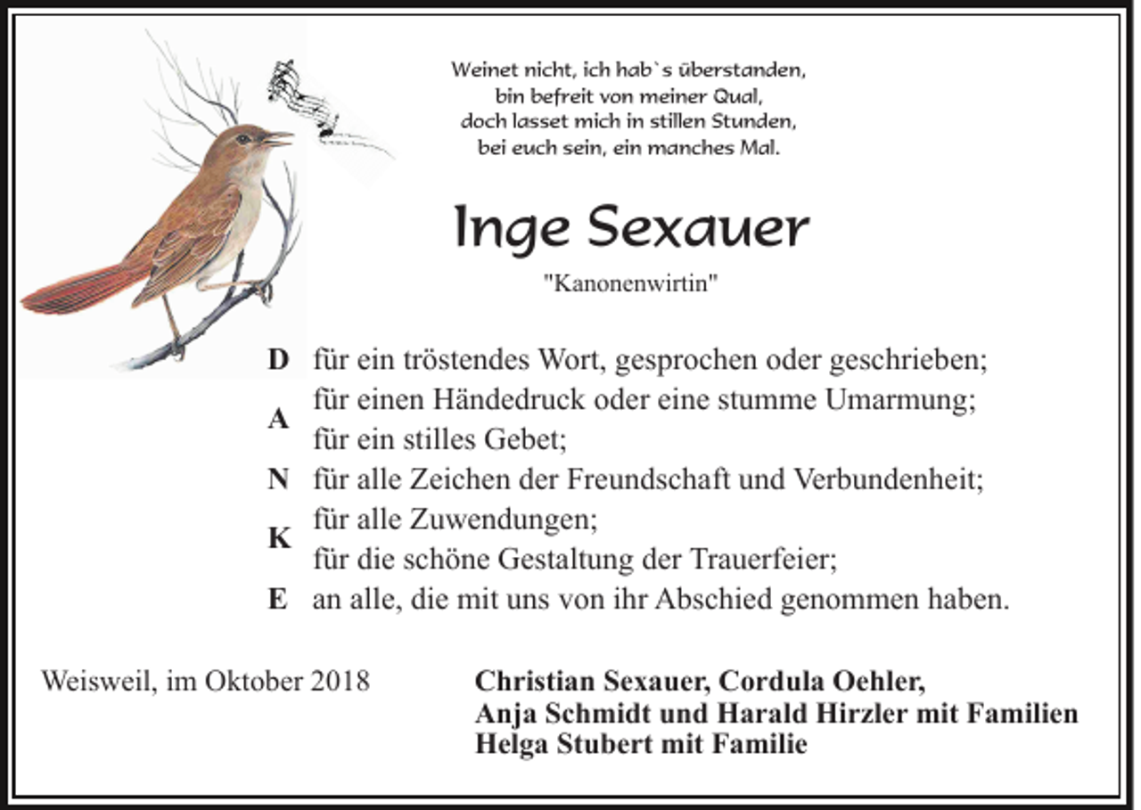 <p>Weinet nicht, ich hab`s überstanden,<br />bin befreit von meiner Qual,<br />doch lasset mich in stillen Stunden,<br />bei euch sein, ein manches Mal.</p><p>Inge Sexauer<br />"Kanonenwirtin"</p><p>D für ein tröstendes Wort, gesprochen oder geschrieben;<br />für einen Händedruck oder eine stumme Umarmung;<br />A<br />für ein stilles Gebet;<br />N für alle Zeichen der Freundschaft und Verbundenheit;<br />für alle Zuwendungen;<br />K<br />für die schöne Gestaltung der Trauerfeier;<br />E an alle, die mit uns von ihr Abschied genommen haben.<br />Weisweil, im Oktober 2018</p><p>Christian Sexauer, Cordula Oehler,<br />Anja Schmidt und Harald Hirzler mit Familien<br />Helga Stubert mit Familie</p>