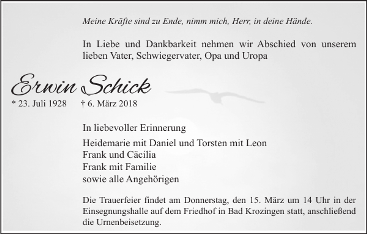 <p>Meine Kräfte sind zu Ende, nimm mich, Herr, in deine Hände.</p><p>In Liebe und Dankbarkeit nehmen wir Abschied von unserem<br />lieben Vater, Schwiegervater, Opa und Uropa</p><p>Erwin Schick<br />* 23. Juli 1928</p><p>† 6. März 2018</p><p>In liebevoller Erinnerung<br />Heidemarie mit Daniel und Torsten mit Leon<br />Frank und Cäcilia<br />Frank mit Familie<br />sowie alle Angehörigen<br />Die Trauerfeier findet am Donnerstag, den 15. März um 14 Uhr in der<br />Einsegnungshalle auf dem Friedhof in Bad Krozingen statt, anschließend<br />die Urnenbeisetzung.</p>