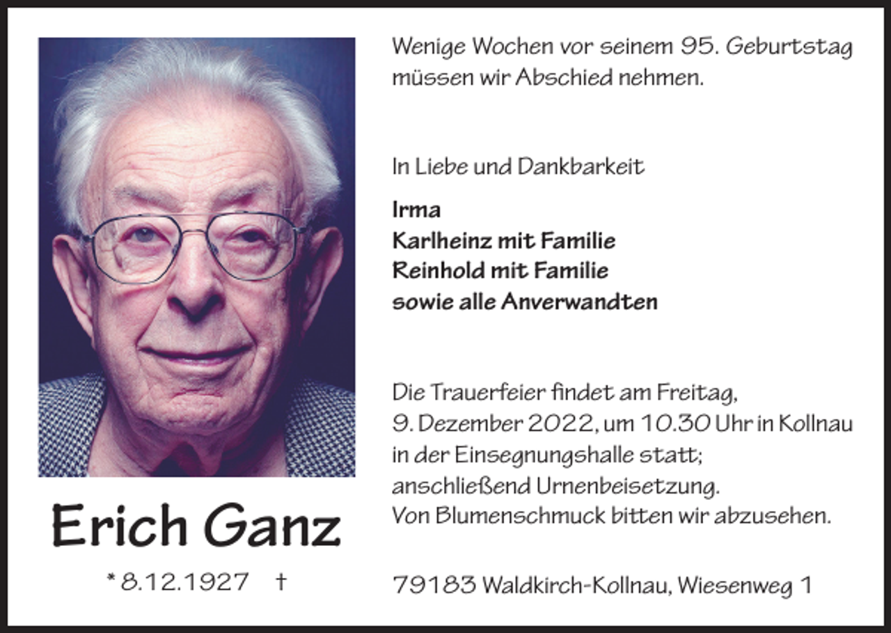 <p>Wenige Wochen vor seinem 95. Geburtstag<br />müssen wir Abschied nehmen.<br />In Liebe und Dankbarkeit<br />Irma<br />Karlheinz mit Familie<br />Reinhold mit Familie<br />sowie alle Anverwandten</p><p>Erich Ganz<br />* 8.12.1927 †</p><p>Die Trauerfeier findet am Freitag,<br />9. Dezember 2022, um 10.30 Uhr in Kollnau<br />in der Einsegnungshalle statt;<br />anschließend Urnenbeisetzung.<br />Von Blumenschmuck bitten wir abzusehen.<br />79183 Waldkirch-Kollnau, Wiesenweg 1</p>
