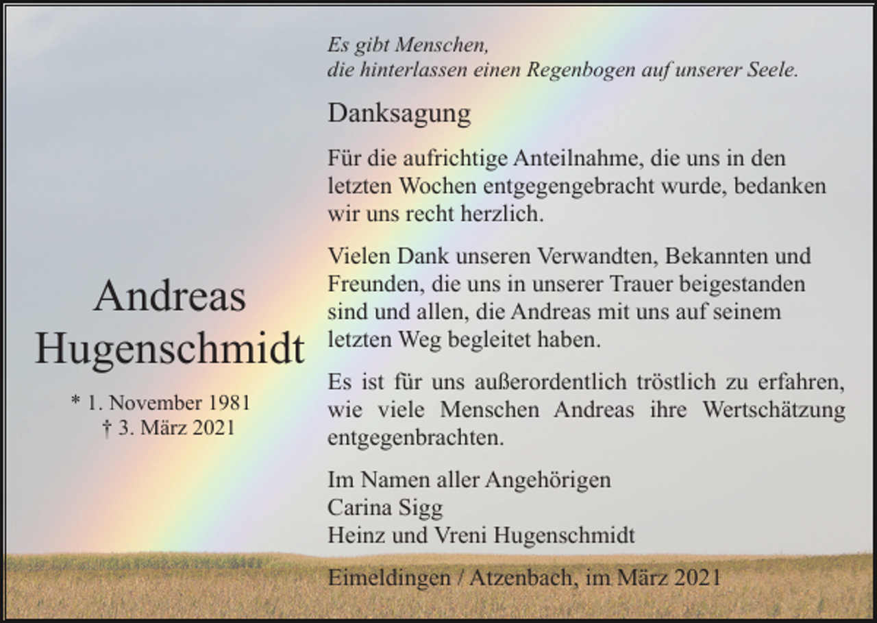 <p>Es gibt Menschen,<br />die hinterlassen einen Regenbogen auf unserer Seele.</p><p>Danksagung<br />Für die aufrichtige Anteilnahme, die uns in den<br />letzten Wochen entgegengebracht wurde, bedanken<br />wir uns recht herzlich.</p><p>Andreas<br />Hugenschmidt<br />* 1. November 1981<br />† 3. März 2021</p><p>Vielen Dank unseren Verwandten, Bekannten und<br />Freunden, die uns in unserer Trauer beigestanden<br />sind und allen, die Andreas mit uns auf seinem<br />letzten Weg begleitet haben.<br />Es ist für uns außerordentlich tröstlich zu erfahren,<br />wie viele Menschen Andreas ihre Wertschätzung<br />entgegenbrachten.<br />Im Namen aller Angehörigen<br />Carina Sigg<br />Heinz und Vreni Hugenschmidt<br />Eimeldingen / Atzenbach, im März 2021</p>