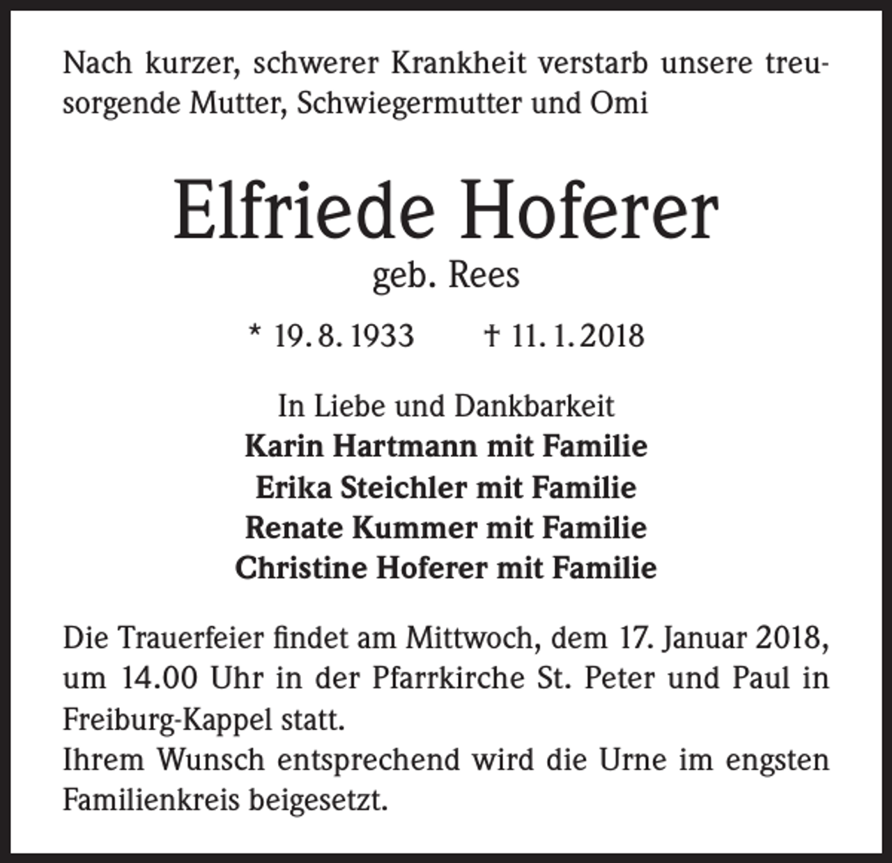 <p>Nach kurzer, schwerer Krankheit verstarb unsere treu­<br />sorgende Mutter, Schwiegermutter und Omi</p><p>Elfriede Hoferer<br />geb. Rees</p><p>* 19. 8. 1933 † 11. 1. 2018<br />In Liebe und Dankbarkeit<br />Karin Hartmann mit Familie<br />Erika Steichler mit Familie<br />Renate Kummer mit Familie<br />Christine Hoferer mit Familie<br />Die Trauerfeier findet am Mittwoch, dem 17. Januar 2018,<br />um 14.00 Uhr in der Pfarrkirche St. Peter und Paul in<br />Freiburg-Kappel statt.<br />Ihrem Wunsch entsprechend wird die Urne im engsten<br />Familienkreis beigesetzt.</p>