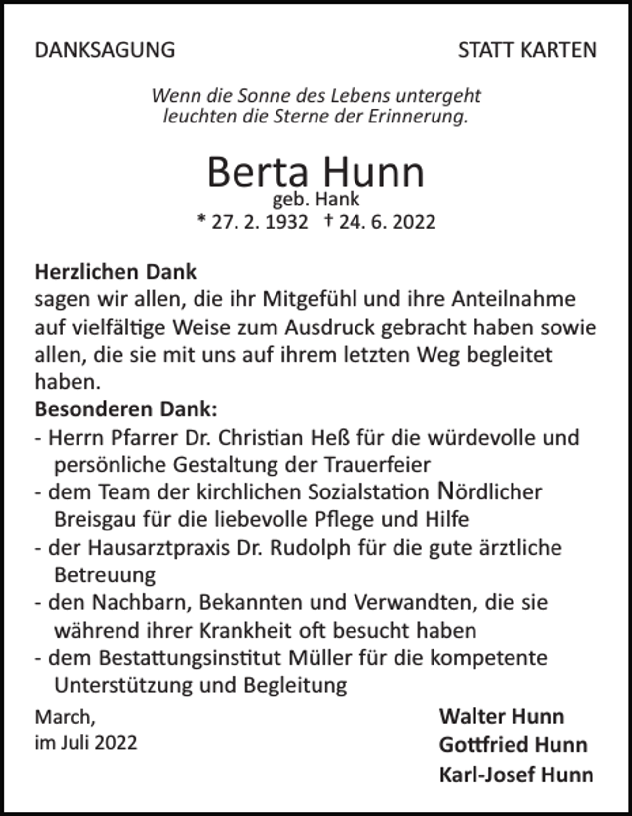 <p>DANKSAGUNG</p><p>STATT KARTEN</p><p>Wenn die Sonne des Lebens untergeht<br />leuchten die Sterne der Erinnerung.</p><p>Berta<br />Hunn<br />geb. Hank<br />* 27. 2. 1932 † 24. 6. 2022</p><p>Herzlichen Dank<br />sagen wir allen, die ihr Mitgefühl und ihre Anteilnahme<br />auf vielfäl�ge Weise zum Ausdruck gebracht haben sowie<br />allen, die sie mit uns auf ihrem letzten Weg begleitet<br />haben.<br />Besonderen Dank:<br />­ Herrn Pfarrer Dr. Chris�an Heß für die würdevolle und<br />persönliche Gestaltung der Trauerfeier<br />­ dem Team der kirchlichen Sozialsta�on Nördlicher<br />Breisgau für die liebevolle Pﬂege und Hilfe<br />­ der Hausarztpraxis Dr. Rudolph für die gute ärztliche<br />Betreuung<br />­ den Nachbarn, Bekannten und Verwandten, die sie<br />während ihrer Krankheit o� besucht haben<br />­ dem Besta�ungsins�tut Müller für die kompetente<br />Unterstützung und Begleitung<br />Walter Hunn<br />March,<br />im Juli 2022<br />Go�ried Hunn<br />Karl-Josef Hunn</p>