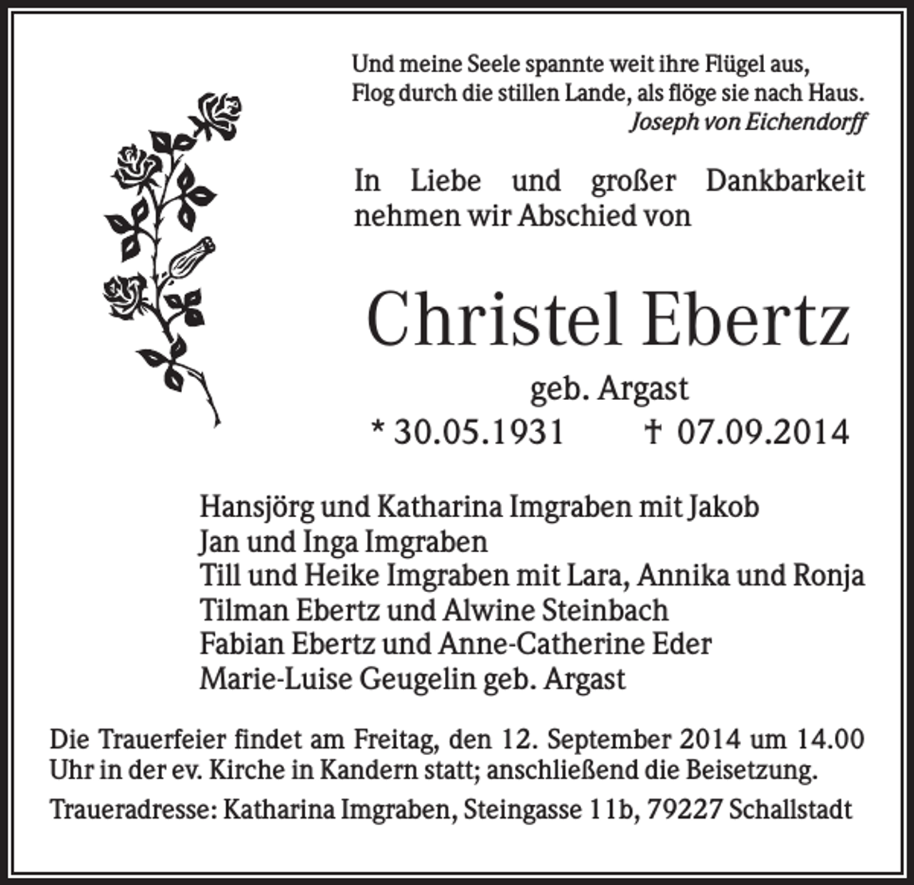 <p>Und meine Seele spannte weit ihre Flügel aus,<br />Flog durch die stillen Lande, als flöge sie nach Haus.<br />Joseph von Eichendorff</p><p>In Liebe und großer Dankbarkeit<br />nehmen wir Abschied von</p><p>Christel Ebertz<br />geb. Argast<br />* 30.05.1931<br />† 07.09.2014<br />Hansjörg und Katharina Imgraben mit Jakob<br />Jan und Inga Imgraben<br />Till und Heike Imgraben mit Lara, Annika und Ronja<br />Tilman Ebertz und Alwine Steinbach<br />Fabian Ebertz und Anne-Catherine Eder<br />Marie-Luise Geugelin geb. Argast<br />Die Trauerfeier findet am Freitag, den 12. September 2014 um 14.00<br />Uhr in der ev. Kirche in Kandern statt; anschließend die Beisetzung.<br />Traueradresse: Katharina Imgraben, Steingasse 11b, 79227 Schallstadt</p>