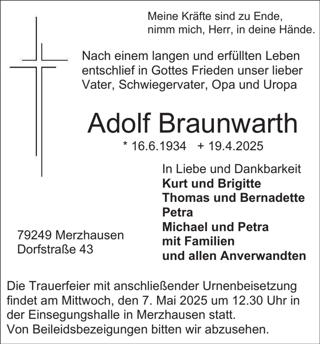 <p>Meine Kräfte sind zu Ende,<br />nimm mich, Herr, in deine Hände.</p><p>Nach einem langen und erfüllten Leben<br />entschlief in Gottes Frieden unser lieber<br />Vater, Schwiegervater, Opa und Uropa</p><p>Adolf Braunwarth<br />* 16.6.1934 + 19.4.2025</p><p>79249 Merzhausen<br />Dorfstraße 43</p><p>In Liebe und Dankbarkeit<br />Kurt und Brigitte<br />Thomas und Bernadette<br />Petra<br />Michael und Petra<br />mit Familien<br />und allen Anverwandten</p><p>Die Trauerfeier mit anschließender Urnenbeisetzung<br />findet am Mittwoch, den 7. Mai 2025 um 12.30 Uhr in<br />der Einsegungshalle in Merzhausen statt.<br />Von Beileidsbezeigungen bitten wir abzusehen.</p>