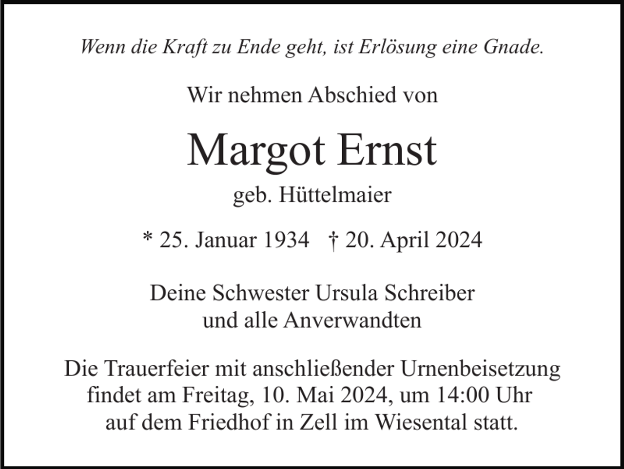 <p>Wenn die Kraft zu Ende geht, ist Erlösung eine Gnade.</p><p>Wir nehmen Abschied von</p><p>Margot Ernst<br />geb. Hüttelmaier<br />* 25. Januar 1934 † 20. April 2024<br />Deine Schwester Ursula Schreiber<br />und alle Anverwandten<br />Die Trauerfeier mit anschließender Urnenbeisetzung<br />findet am Freitag, 10. Mai 2024, um 14:00 Uhr<br />auf dem Friedhof in Zell im Wiesental statt.</p>