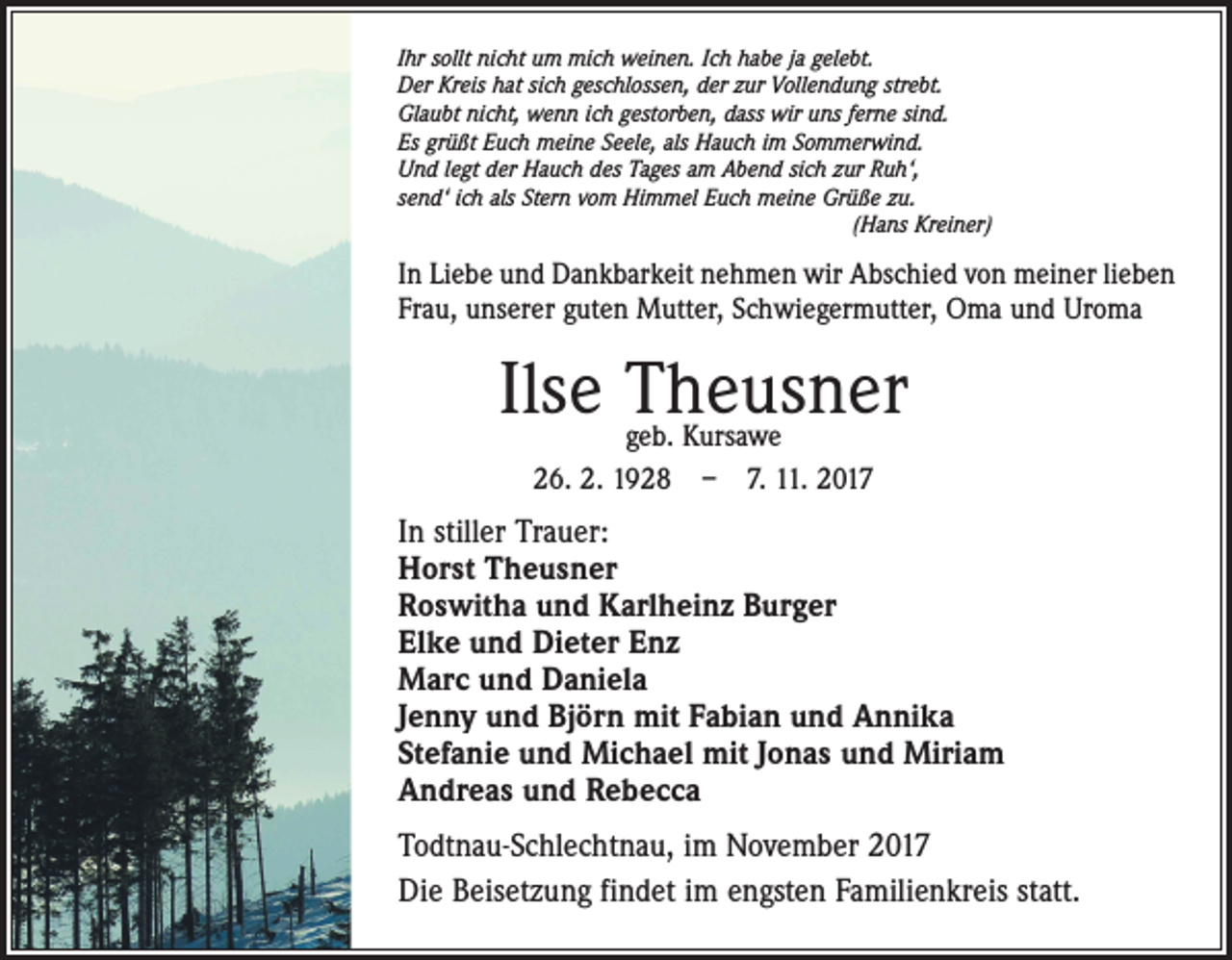 <p>Ihr sollt nicht um mich weinen. Ich habe ja gelebt.<br />Der Kreis hat sich geschlossen, der zur Vollendung strebt.<br />Glaubt nicht, wenn ich gestorben, dass wir uns ferne sind.<br />Es grüßt Euch meine Seele, als Hauch im Sommerwind.<br />Und legt der Hauch des Tages am Abend sich zur Ruh‘,<br />send‘ ich als Stern vom Himmel Euch meine Grüße zu.</p><p>(Hans Kreiner)</p><p>In Liebe und Dankbarkeit nehmen wir Abschied von meiner lieben<br />Frau, unserer guten Mutter, Schwiegermutter, Oma und Uroma</p><p>Ilse Theusner<br />geb. Kursawe<br />26. 2. 1928 – 7. 11. 2017</p><p>In stiller Trauer:<br />Horst Theusner<br />Roswitha und Karlheinz Burger<br />Elke und Dieter Enz<br />Marc und Daniela<br />Jenny und Björn mit Fabian und Annika<br />Stefanie und Michael mit Jonas und Miriam<br />Andreas und Rebecca<br />Todtnau-Schlechtnau, im November 2017<br />Die Beisetzung findet im engsten Familienkreis statt.</p>