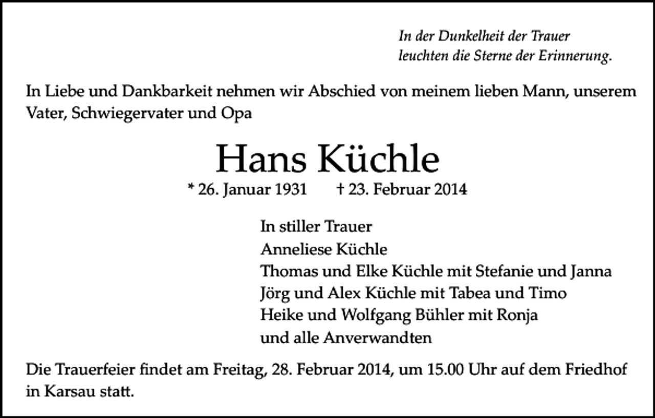 <p>In der Dunkelheit der Trauer<br />leuchten die Sterne der Erinnerung.</p><p>In Liebe und Dankbarkeit nehmen wir Abschied von meinem lieben Mann, unserem<br />Vater, Schwiegervater und Opa</p><p>Hans Küchle</p><p>* 26. Januar 1931</p><p>† 23. Februar 2014</p><p>In stiller Trauer<br />Anneliese Küchle<br />Thomas und Elke Küchle mit Stefanie und Janna<br />Jörg und Alex Küchle mit Tabea und Timo<br />Heike und Wolfgang Bühler mit Ronja<br />und alle Anverwandten<br />Die Trauerfeier ﬁndet am Freitag, 28. Februar 2014, um 15.00 Uhr auf dem Friedhof<br />in Karsau sta�.</p>
