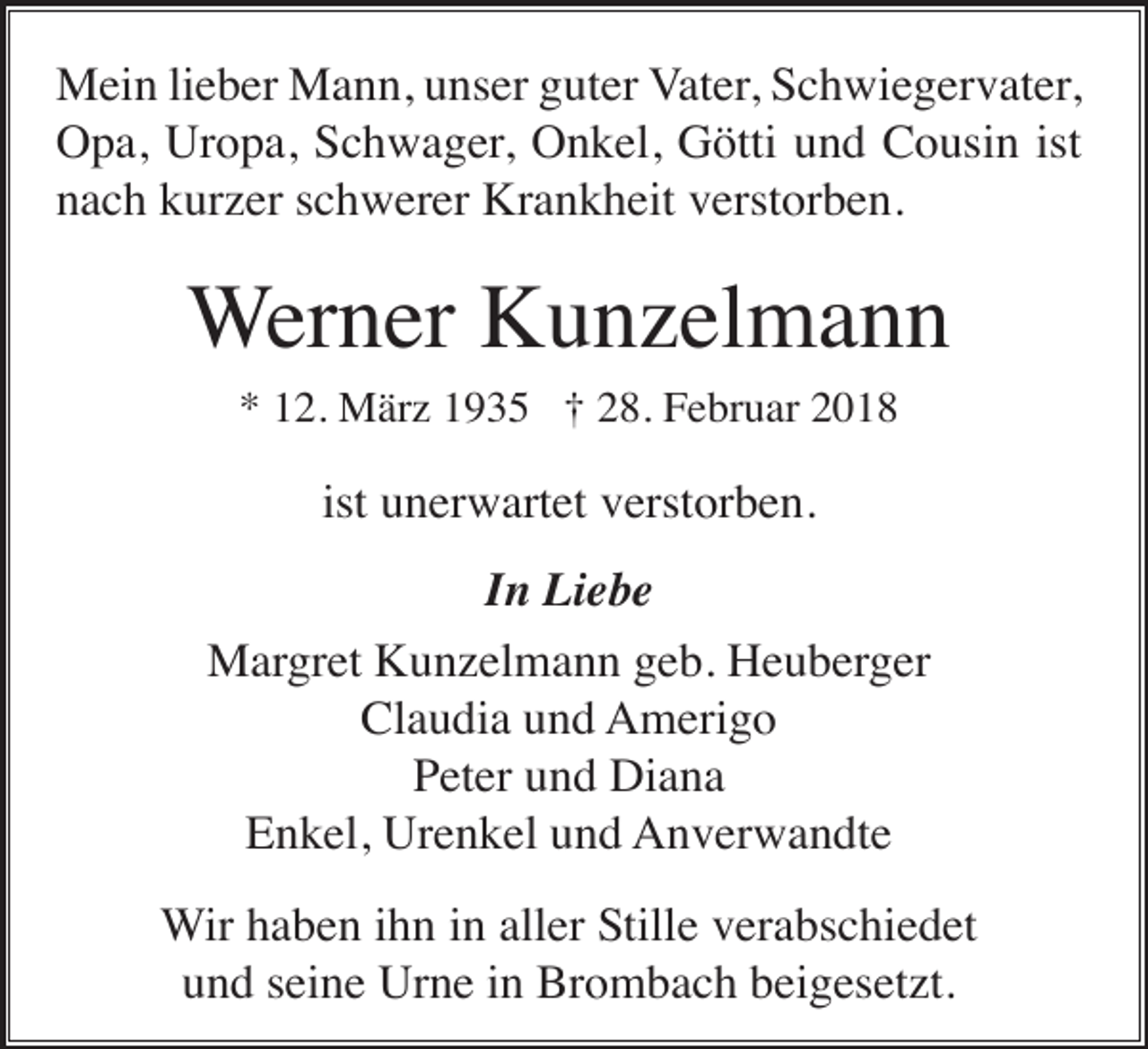 <p>Mein lieber Mann, unser guter Vater, Schwiegervater,<br />Opa, Uropa, Schwager, Onkel, Götti und Cousin ist<br />nach kurzer schwerer Krankheit verstorben.</p><p>Werner Kunzelmann<br />* 12. März 1935 † 28. Februar 2018</p><p>ist unerwartet verstorben.<br />In Liebe<br />Margret Kunzelmann geb. Heuberger<br />Claudia und Amerigo<br />Peter und Diana<br />Enkel, Urenkel und Anverwandte<br />Wir haben ihn in aller Stille verabschiedet<br />und seine Urne in Brombach beigesetzt.</p>