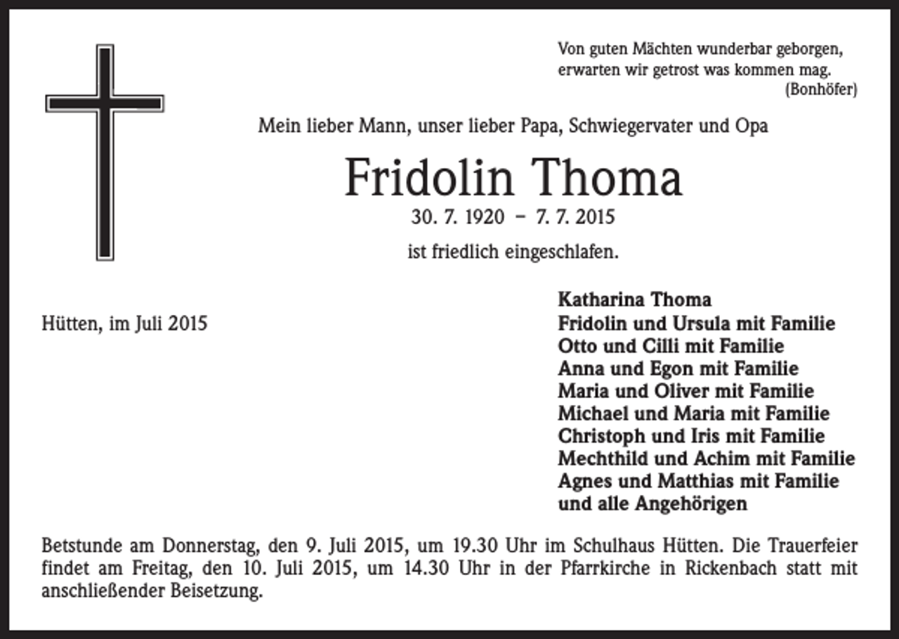 <p>Von guten Mächten wunderbar geborgen,<br />erwarten wir getrost was kommen mag.</p><p>(Bonhöfer)</p><p>Mein lieber Mann, unser lieber Papa, Schwiegervater und Opa</p><p>Fridolin Thoma<br />30. 7. 1920 – 7. 7. 2015</p><p>ist friedlich eingeschlafen.</p><p>Hütten, im Juli 2015</p><p>Katharina Thoma<br />ridolin und Ursula mit Familie<br />F<br />Otto und Cilli mit Familie<br />Anna und Egon mit Familie<br />Maria und Oliver mit Familie<br />Michael und Maria mit Familie<br />Christoph und Iris mit Familie<br />Mechthild und Achim mit Familie<br />Agnes und Matthias mit Familie<br />und alle Angehörigen</p><p>Betstunde am Donnerstag, den 9. Juli 2015, um 19.30 Uhr im Schulhaus Hütten. Die Trauerfeier<br />findet am Freitag, den 10. Juli 2015, um 14.30 Uhr in der Pfarrkirche in Rickenbach statt mit<br />­anschließender Beisetzung.</p>
