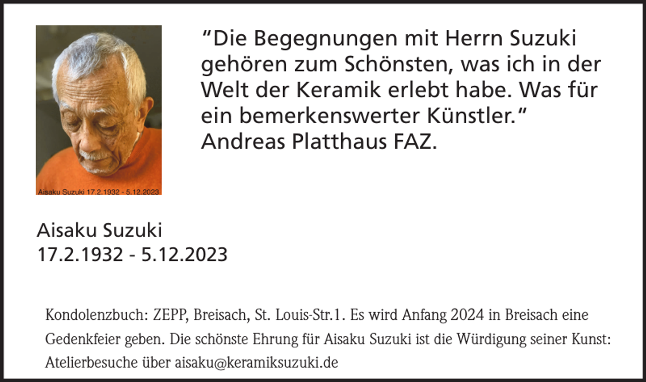 <p>“Die Begegnungen mit Herrn Suzuki<br />gehören zum Schönsten, was ich in der<br />Welt der Keramik erlebt habe. Was für<br />ein bemerkenswerter Künstler.“<br />Andreas Platthaus FAZ.</p><p>Aisaku Suzuki<br />17.2.1932 - 5.12.2023<br />Kondolenzbuch: ZEPP, Breisach, St. Louis-Str.1. Es wird Anfang 2024 in Breisach eine<br />Gedenkfeier geben. Die schönste Ehrung für Aisaku Suzuki ist die Würdigung seiner Kunst:<br />Atelierbesuche über aisaku@keramiksuzuki.de</p>