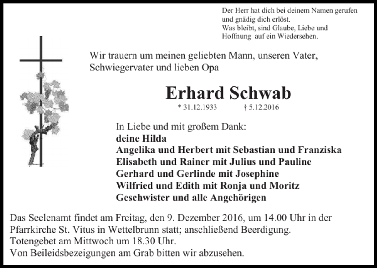 <p>Der Herr hat dich bei deinem Namen gerufen<br />und gnädig dich erlöst.<br />Was bleibt, sind Glaube, Liebe und<br />Hoffnung auf ein Wiedersehen.</p><p>Wir trauern um meinen geliebten Mann, unseren Vater,<br />Schwiegervater und lieben Opa</p><p>Erhard Schwab<br />* 31.12.1933</p><p>† 5.12.2016</p><p>In Liebe und mit großem Dank:<br />deine Hilda<br />Angelika und Herbert mit Sebastian und Franziska<br />Elisabeth und Rainer mit Julius und Pauline<br />Gerhard und Gerlinde mit Josephine<br />Wilfried und Edith mit Ronja und Moritz<br />Geschwister und alle Angehörigen<br />Das Seelenamt findet am Freitag, den 9. Dezember 2016, um 14.00 Uhr in der<br />Pfarrkirche St. Vitus in Wettelbrunn statt; anschließend Beerdigung.<br />Totengebet am Mittwoch um 18.30 Uhr.<br />Von Beileidsbezeigungen am Grab bitten wir abzusehen.</p>