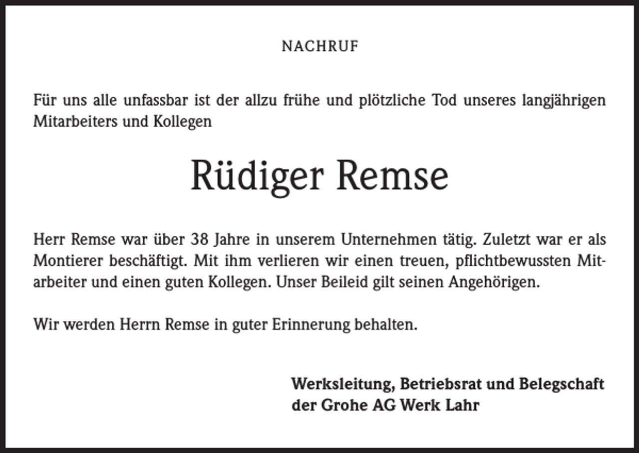 <p>NACH R U F</p><p>Für uns alle unfassbar ist der allzu frühe und plötzliche Tod unseres langjährigen<br />Mitarbeiters und Kollegen</p><p>Rüdiger Remse<br />Herr Remse war über 38 Jahre in unserem Unternehmen tätig. Zuletzt war er als<br />Montierer beschäftigt. Mit ihm verlieren wir einen treuen, pflichtbewussten Mitarbeiter und einen guten Kollegen. Unser Beileid gilt seinen Angehörigen.<br />Wir werden Herrn Remse in guter Erinnerung behalten.<br />Werksleitung, Betriebsrat und Belegschaft<br />der Grohe AG Werk Lahr</p>