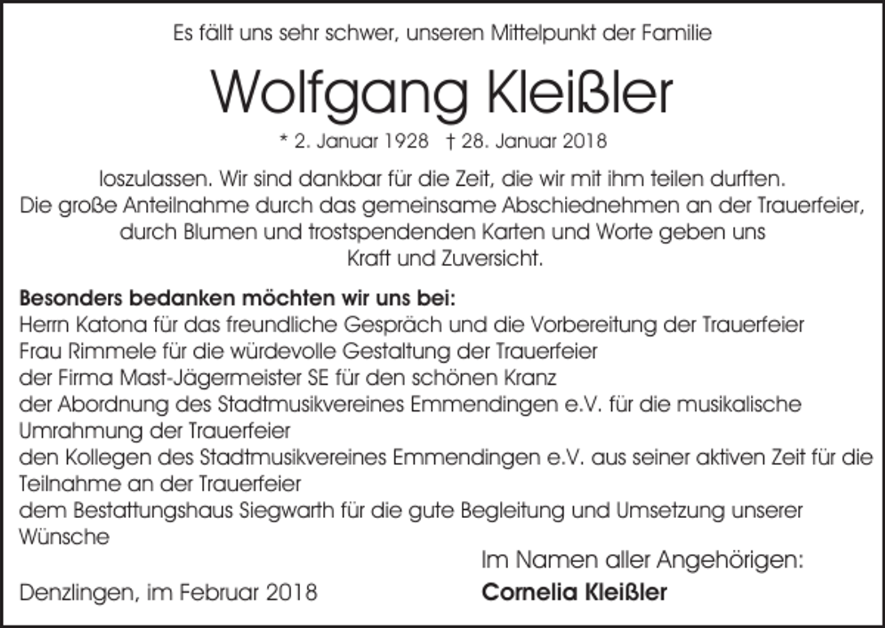 <p>Es<br />ällt uns<br />u ns ssehr<br />e hr sschwer,<br />c h w er, unseren<br />u ns er e n Mittelpunkt<br />Mitt el p u n kt der<br />d er Familie<br />F a mili e<br />Es ffällt</p><p>WWolfgang<br />olf g a n g KlKleißler<br />ei ßl er<br />** 2.<br />2. JJanuar<br />a n u ar 1928<br />1 9 2 8 †† 28.<br />2 8 . Januar<br />J a n u ar</p><p>lloszulassen.<br />os z ul ass e n. Wir<br />Wir sind<br />si n d dankbar<br />d an k b ar ffür<br />ür die<br />di e ZZeit,<br />eit, die<br />di e wir<br />w ir mit<br />mit iihm<br />h m teilen<br />t eil e n durften.<br />d urft e n.<br />große<br />DiDie<br />e gr<br />o ß e AAnteilnahme<br />nt eil n a h m e durch<br />d ur c h das<br />d as gemeinsame<br />g e m ei ns a me AAbschiednehmen<br />bs c hi e d n e h m e n an<br />a n der<br />d er Trauerfeier,<br />Tr a u erf ei er,<br />durch<br />d ur c h BlBlumen<br />u m e n uund<br />n d trtrostspendenden<br />os ts p e n d e n d e n Karten<br />K art e n und<br />un d Worte<br />W ort e geben<br />g e b e n uuns<br />ns<br />Kr aft und<br />u n d Zuversicht.<br />Z u v ersi c ht.<br />Kraft<br />BBesonders<br />e s o n d er s bedanken<br />b e d a n k e n mmöchten<br />ö c ht e n wir<br />n s bbei:<br />ei:<br />wiru uns<br />HHerrn<br />err n KKatona<br />at o n a f für<br />ür das<br />d as frfreundliche<br />e u n dli c h e Gespräch<br />G es pr ä c h uund<br />n d didie<br />e VVorbereitung<br />or b er eit u n g dder<br />er Trauerfeier<br />Tr a u erf ei er<br />Frau<br />Fr a u Rimmele<br />Ri m m el e ffür<br />ür die<br />di e würdevolle<br />w ür d e v oll e Gestaltung<br />G est alt u n g der<br />d er TrTrauerfeier<br />a u erf ei er<br />Firma<br />dder<br />er Fir<br />m a Mast-Jägermeister<br />M ast- J ä g er m eist er SSE<br />E f für<br />ür den<br />d e n sschönen<br />c h ö n e n KrKranz<br />a nz<br />dder<br />er AAbordnung<br />b or d n u n g ddes<br />es StStadtmusikvereines<br />a dt m usi k v er ei n es EEmmendingen<br />m m e n di n g e n e.V.<br />e. V. ffür<br />ür die<br />di e musikalische<br />m usi k alis c h e<br />UUmrahmung<br />mr a h m u n g der<br />d er TrTrauerfeier<br />a u e rf ei er<br />e.V.<br />dden<br />e n KKollegen<br />oll e g e n ddes<br />es StStadtmusikvereines<br />a d t m usi k v er ei n es Emmendingen<br />E m m e ndi n g e n e.<br />V. aaus<br />us sseiner<br />ei n er aaktiven<br />kti v e n ZZeit<br />eit f für<br />ür didie<br />e<br />Trauerfeier<br />TTeilnahme<br />eil n a h m e an<br />a n der<br />d er Tr<br />a u erf ei er<br />ddem<br />e m BBestattungshaus<br />est att u n gs h a us SSiegwarth<br />i e g w art h für<br />f ür die<br />di e gute<br />g ut e Begleitung<br />Be gl eit u n g uund<br />n d UUmsetzung<br />ms et z u n g uunserer<br />ns er er<br />Wünsche<br />W ü ns c h e</p><p>DDenzlingen,<br />e n zli n g e n, i im<br />m FFebruar<br />e br u a r</p><p>Im<br />I m Namen<br />N a m e n aller<br />all er Angehörigen:<br />A n g e höri g e n:<br />Cornelia<br />C or n eli a KlKleißler<br />ei ßl er</p>