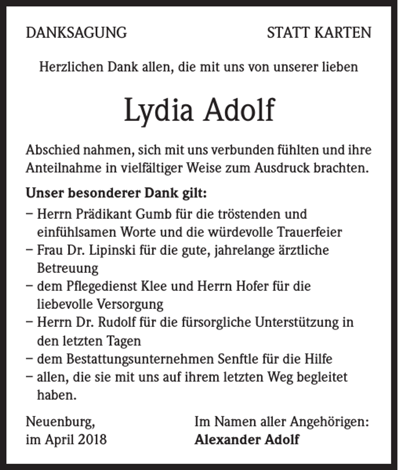 <p>DANKSAGUNG</p><p>STATT KARTEN</p><p>Herzlichen Dank allen, die mit uns von unserer lieben</p><p>Lydia Adolf<br />Abschied nahmen, sich mit uns verbunden fühlten und ihre<br />Anteilnahme in vielfältiger Weise zum Ausdruck brachten.<br />Unser besonderer Dank gilt:<br />– Herrn Prädikant Gumb für die tröstenden und<br />einfühlsamen Worte und die würdevolle Trauerfeier<br />– Frau Dr. Lipinski für die gute, jahrelange ärztliche<br />Betreuung<br />– dem Pflegedienst Klee und Herrn Hofer für die<br />liebevolle Versorgung<br />– Herrn Dr. Rudolf für die fürsorgliche Unterstützung in<br />den letzten Tagen<br />– dem Bestattungsunternehmen Senftle für die Hilfe<br />– allen, die sie mit uns auf ihrem letzten Weg begleitet<br />haben.<br />Neuenburg,<br />im April 2018</p><p>Im Namen aller Angehörigen:<br />Alexander Adolf</p>