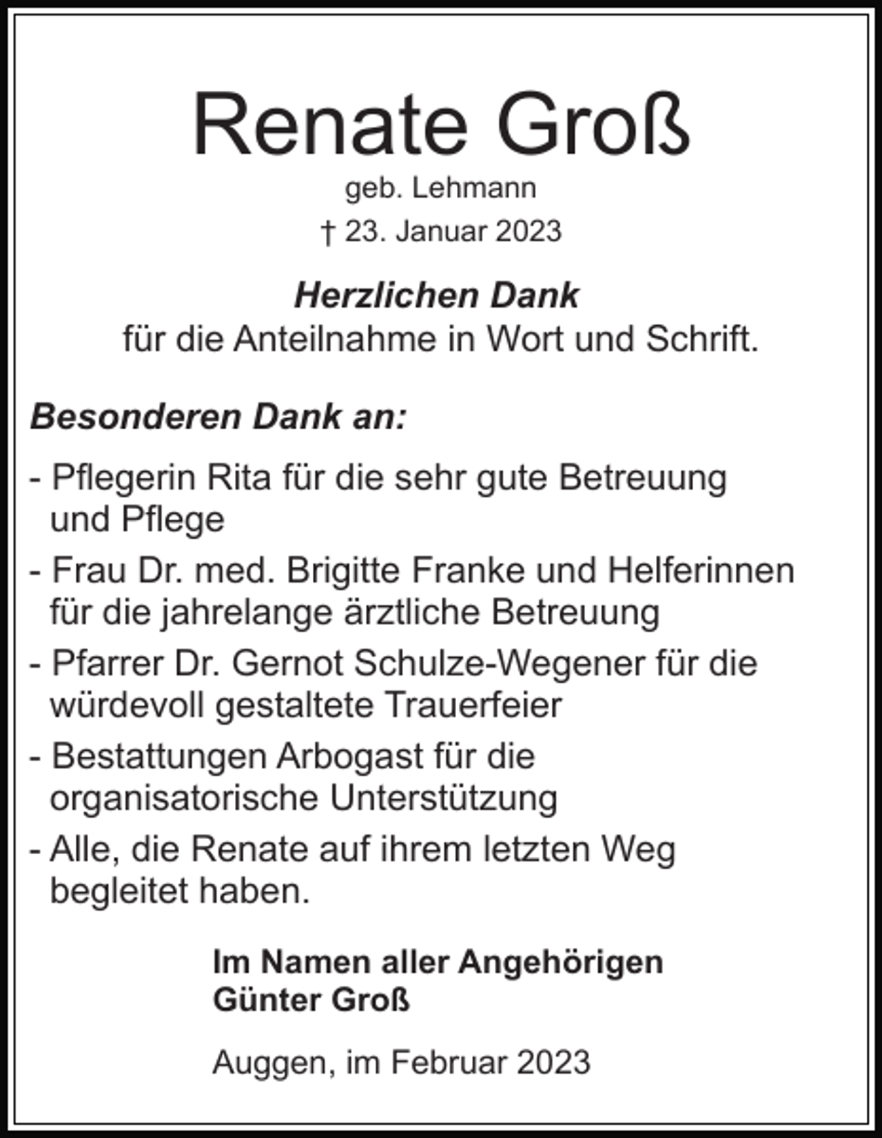 <p>Renate Groß<br />geb. Lehmann<br />† 23. Januar 2023</p><p>Herzlichen Dank<br />für die Anteilnahme in Wort und Schrift.<br />Besonderen Dank an:<br />- Pflegerin Rita für die sehr gute Betreuung<br />und Pflege<br />- Frau Dr. med. Brigitte Franke und Helferinnen<br />für die jahrelange ärztliche Betreuung<br />- Pfarrer Dr. Gernot Schulze-Wegener für die<br />würdevoll gestaltete Trauerfeier<br />- Bestattungen Arbogast für die<br />organisatorische Unterstützung<br />- Alle, die Renate auf ihrem letzten Weg<br />begleitet haben.<br />Im Namen aller Angehörigen<br />Günter Groß<br />Auggen, im Februar 2023</p>