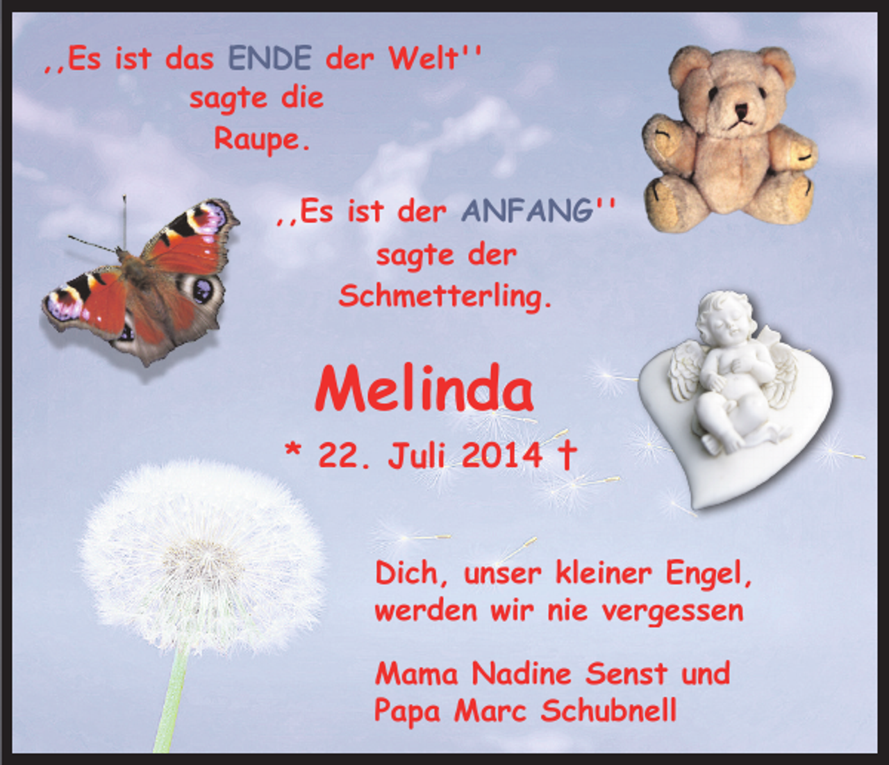 <p>,,Es ist das ENDE der Welt''<br />sagte die<br />Raupe.<br />,,Es ist der ANFANG''<br />sagte der<br />Schmetterling.</p><p>Melinda<br />* 22. Juli 2014 †<br />Dich, unser kleiner Engel,<br />werden wir nie vergessen<br />Mama Nadine Senst und<br />Papa Marc Schubnell</p>