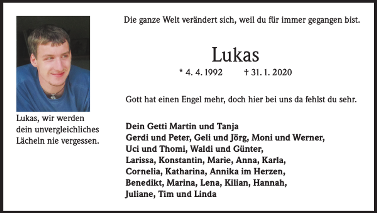 <p>Die ganze Welt verändert sich, weil du für immer gegangen bist.</p><p>Lukas<br />* 4. 4. 1992</p><p>† 31. 1. 2020</p><p>Gott hat einen Engel mehr, doch hier bei uns da fehlst du sehr.<br />Lukas, wir werden<br />dein unvergleichliches<br />Lächeln nie vergessen.</p><p>Dein Getti Martin und Tanja<br />Gerdi und Peter, Geli und Jörg, Moni und Werner,<br />Uci und Thomi, Waldi und Günter,<br />Larissa, Konstantin, Marie, Anna, Karla,<br />Cornelia, Katharina, Annika im Herzen,<br />Benedikt, Marina, Lena, Kilian, Hannah,<br />Juliane, Tim und Linda</p>