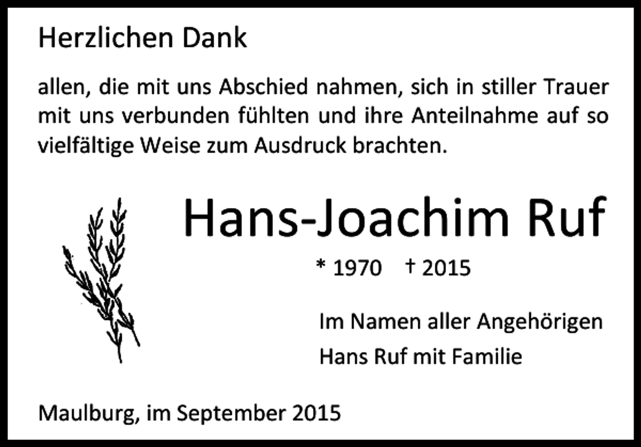 <p>Herzlichen Dank<br />allen, die mit uns Abschied nahmen, sich in stiller Trauer<br />mit uns verbunden fühlten und ihre Anteilnahme auf so<br />vielfältige Weise zum Ausdruck brachten.</p><p>Hans-Joachim Ruf<br />* 1970 † 2015</p><p>Im Namen aller Angehörigen<br />Hans Ruf mit Familie<br />Maulburg, im September 2015</p>