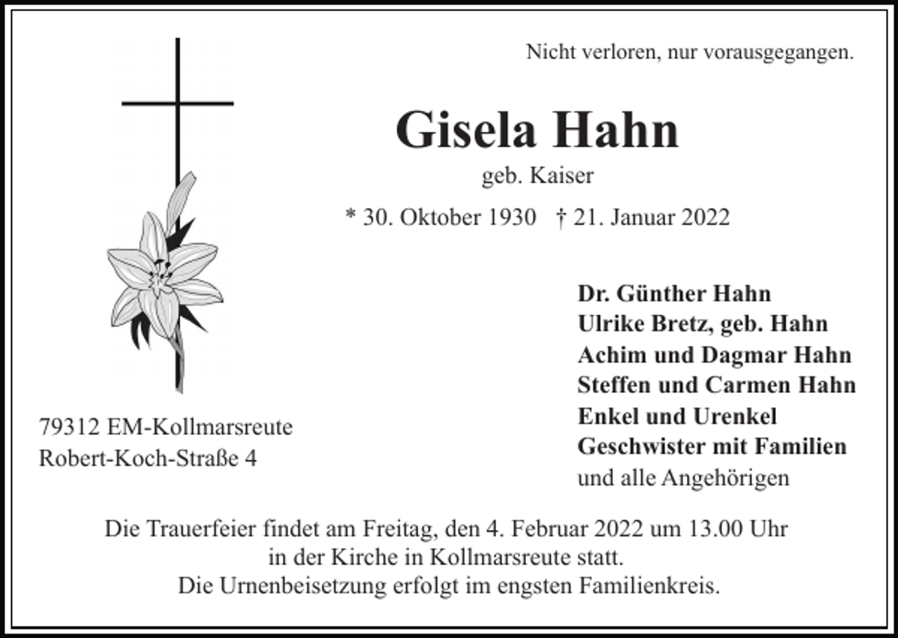 <p>Nicht verloren, nur vorausgegangen.</p><p>Gisela Hahn<br />geb. Kaiser<br />* 30. Oktober 1930 † 21. Januar 2022</p><p>79312 EM-Kollmarsreute<br />Robert-Koch-Straße 4</p><p>Dr. Günther Hahn<br />Ulrike Bretz, geb. Hahn<br />Achim und Dagmar Hahn<br />Steffen und Carmen Hahn<br />Enkel und Urenkel<br />Geschwister mit Familien<br />und alle Angehörigen</p><p>Die Trauerfeier findet am Freitag, den 4. Februar 2022 um 13.00 Uhr<br />in der Kirche in Kollmarsreute statt.<br />Die Urnenbeisetzung erfolgt im engsten Familienkreis.</p>