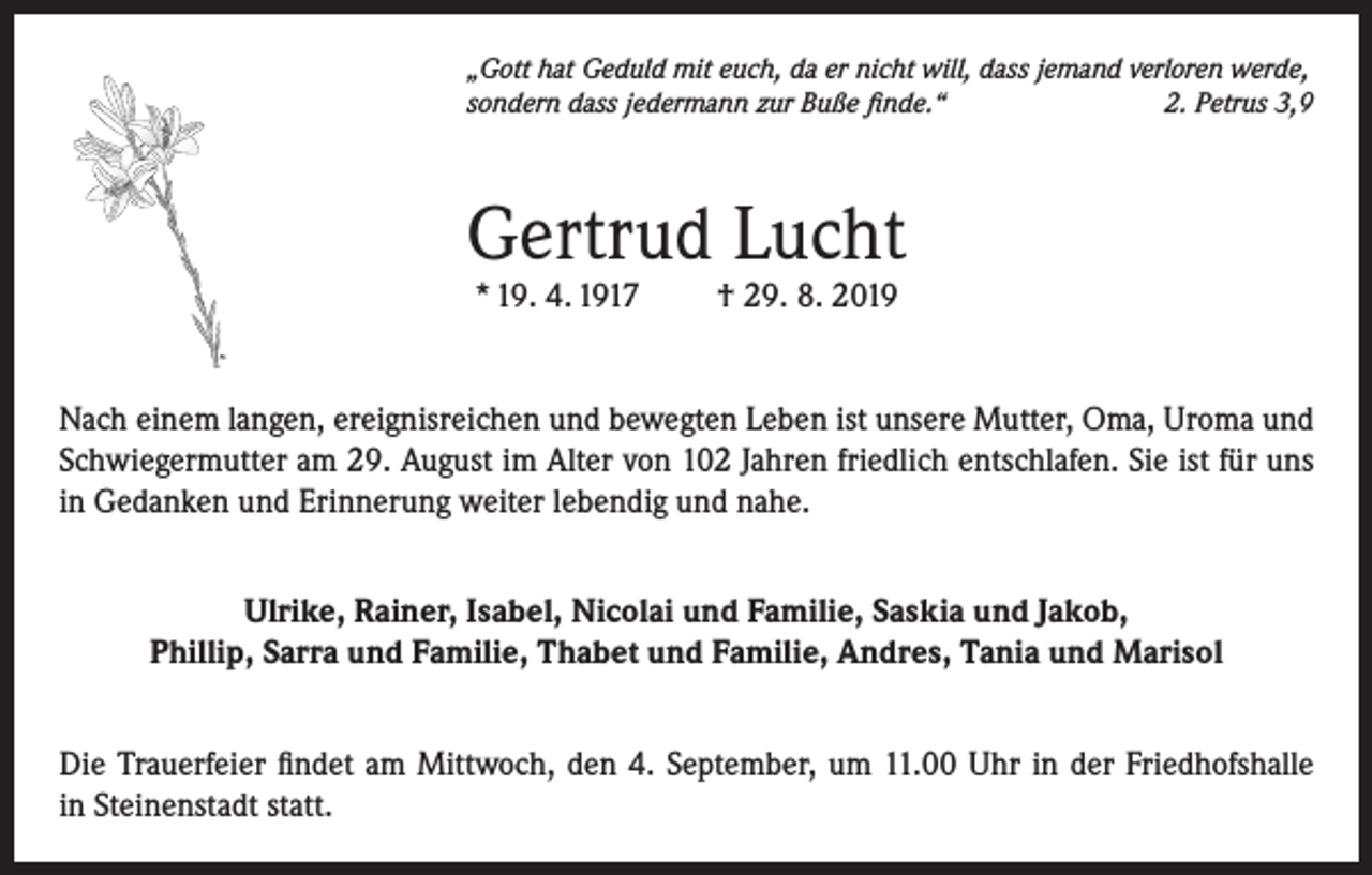 <p>„Gott hat Geduld mit euch, da er nicht will, dass jemand verloren werde,<br />sondern dass jedermann zur Buße finde.“<br />2. Petrus 3,9</p><p>Gertrud Lucht<br />* 19. 4. 1917</p><p>† 29. 8. 2019</p><p>Nach einem langen, ereignisreichen und bewegten Leben ist unsere Mutter, Oma, Uroma und<br />Schwiegermutter am 29. August im Alter von 102 Jahren friedlich entschlafen. Sie ist für uns<br />in Gedanken und Erinnerung weiter lebendig und nahe.<br />Ulrike, Rainer, Isabel, Nicolai und Familie, Saskia und Jakob,<br />Phillip, Sarra und Familie, Thabet und Familie, Andres, Tania und Marisol<br />Die Trauerfeier findet am Mittwoch, den 4. September, um 11.00 Uhr in der Friedhofshalle<br />in Steinenstadt statt.</p>