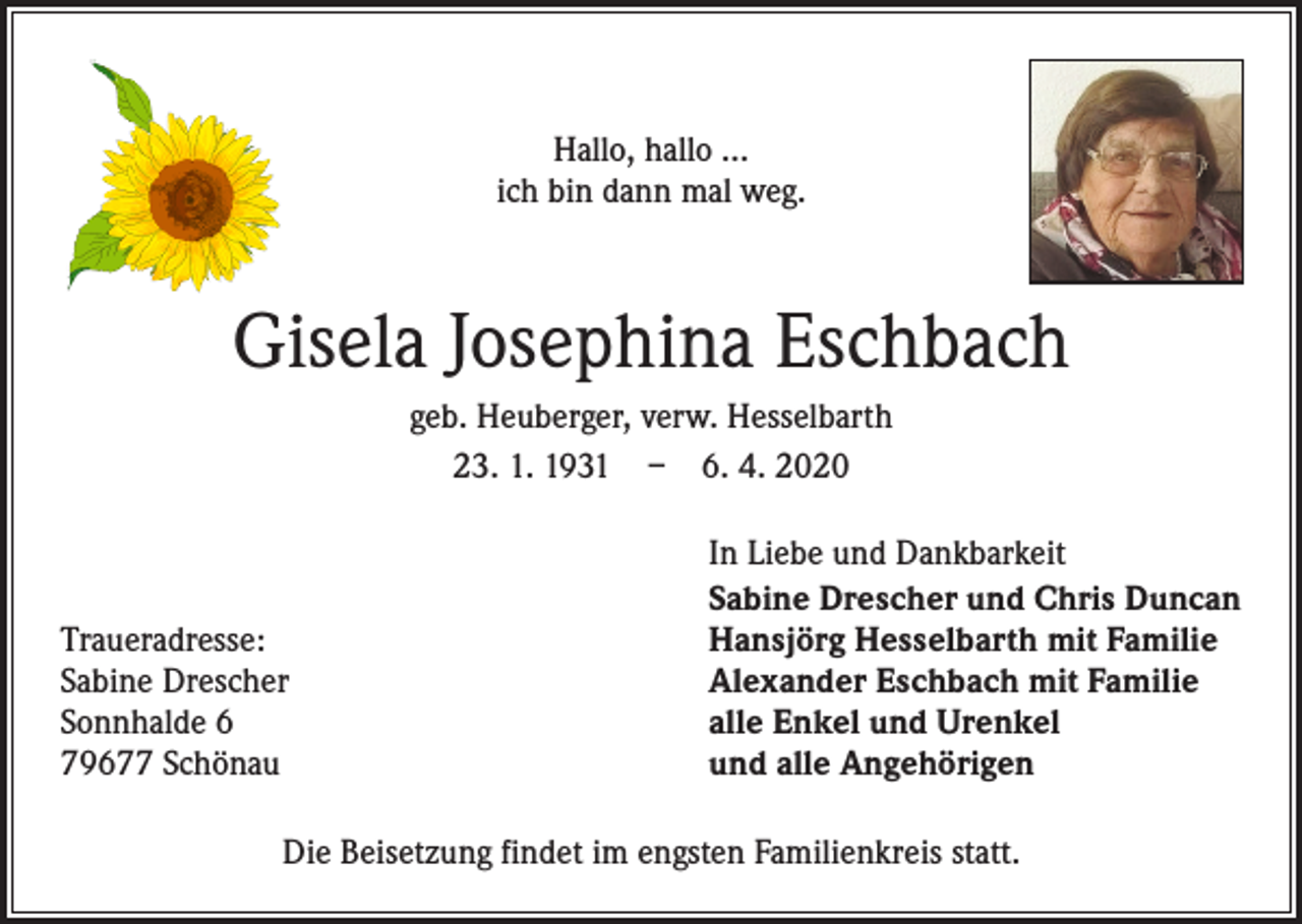 <p>Hallo, hallo …<br />ich bin dann mal weg.</p><p>Gisela Josephina Eschbach<br />geb. Heuberger, verw. Hesselbarth<br />23. 1. 1931 – 6. 4. 2020</p><p>Traueradresse:<br />Sabine Drescher<br />Sonnhalde 6<br />79677 Schönau</p><p>In Liebe und Dankbarkeit<br />Sabine Drescher und Chris Duncan<br />Hansjörg Hesselbarth mit Familie<br />Alexander Eschbach mit Familie<br />alle Enkel und Urenkel<br />und alle Angehörigen</p><p>Die Beisetzung findet im engsten Familienkreis statt.</p>