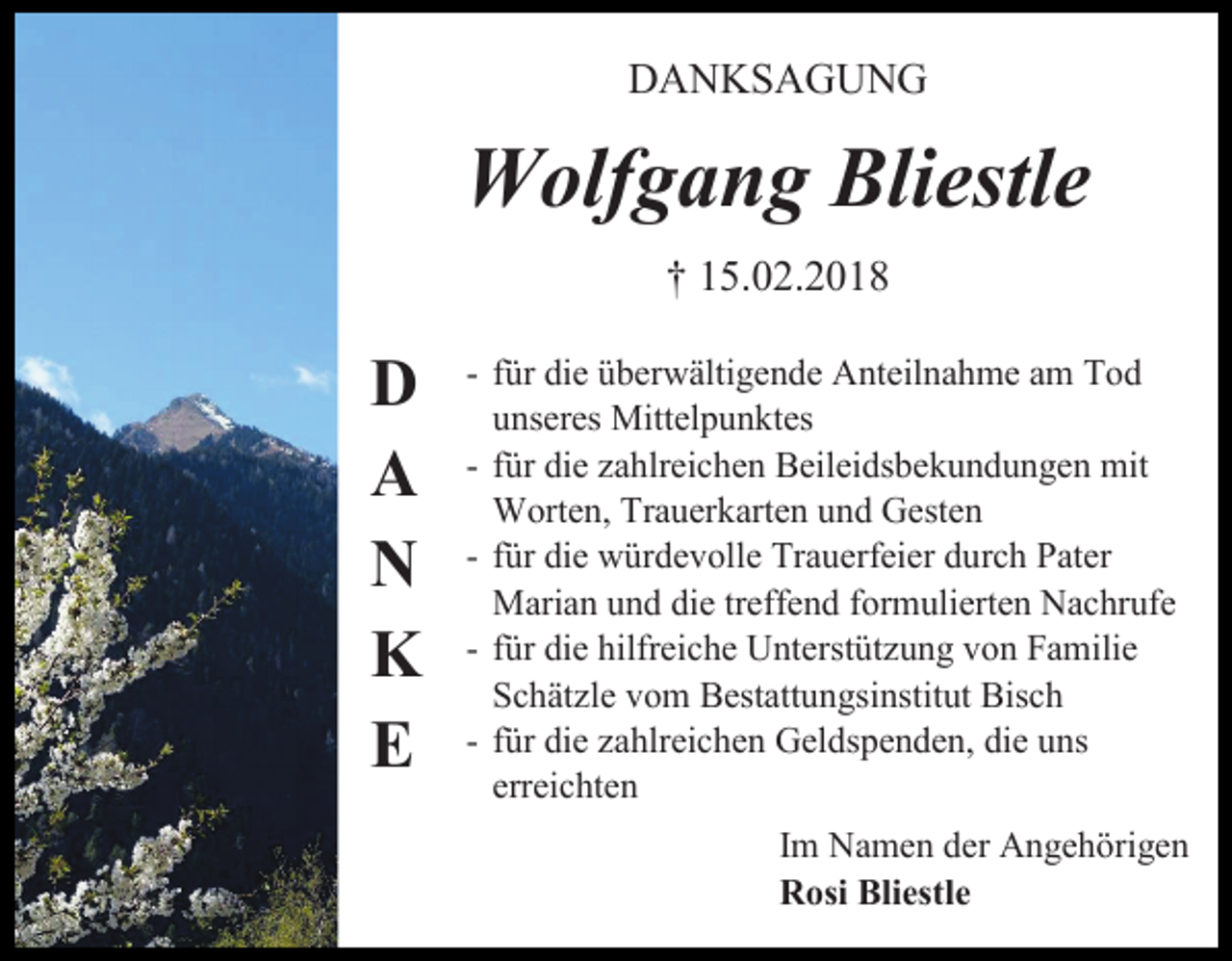 <p>DANKSAGUNG</p><p>Wolfgang Bliestle<br />† 15.02.2018</p><p>D<br />A<br />N<br />K<br />E</p><p>- für die überwältigende Anteilnahme am Tod<br />unseres Mittelpunktes<br />- für die zahlreichen Beileidsbekundungen mit<br />Worten, Trauerkarten und Gesten<br />- für die würdevolle Trauerfeier durch Pater<br />Marian und die treffend formulierten Nachrufe<br />- für die hilfreiche Unterstützung von Familie<br />Schätzle vom Bestattungsinstitut Bisch<br />- für die zahlreichen Geldspenden, die uns<br />erreichten<br />Im Namen der Angehörigen<br />Rosi Bliestle</p>
