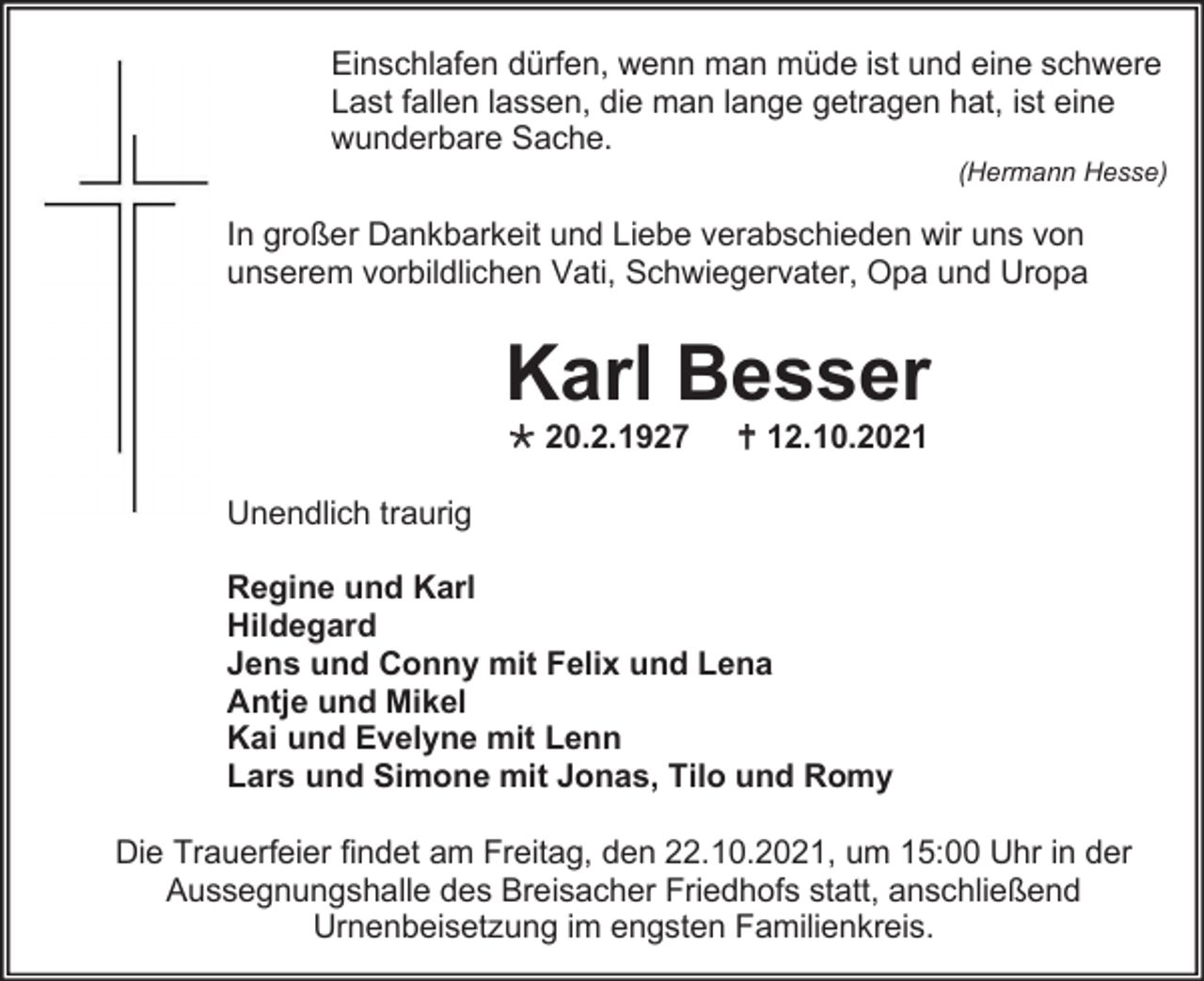 <p>Einschlafen dürfen, wenn man müde ist und eine schwere<br />Last fallen lassen, die man lange getragen hat, ist eine<br />wunderbare Sache.<br />(Hermann Hesse)</p><p>In großer Dankbarkeit und Liebe verabschieden wir uns von<br />unserem vorbildlichen Vati, Schwiegervater, Opa und Uropa</p><p>Karl Besser<br /> 20.2.1927</p><p> 12.10.2021</p><p>Unendlich traurig<br />Regine und Karl<br />Hildegard<br />Jens und Conny mit Felix und Lena<br />Antje und Mikel<br />Kai und Evelyne mit Lenn<br />Lars und Simone mit Jonas, Tilo und Romy<br />Die Trauerfeier findet am Freitag, den 22.10.2021, um 15:00 Uhr in der<br />Aussegnungshalle des Breisacher Friedhofs statt, anschließend<br />Urnenbeisetzung im engsten Familienkreis.</p>