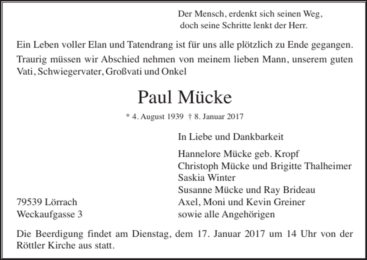 <p>Der Mensch, erdenkt sich seinen Weg,<br />doch seine Schritte lenkt der Herr.</p><p>Ein Leben voller Elan und Tatendrang ist für uns alle plötzlich zu Ende gegangen.<br />Traurig müssen wir Abschied nehmen von meinem lieben Mann, unserem guten<br />Vati, Schwiegervater, Großvati und Onkel</p><p>Paul Mücke<br />* 4. August 1939 † 8. Januar 2017</p><p>In Liebe und Dankbarkeit</p><p>79539 Lörrach<br />Weckaufgasse 3</p><p>Hannelore Mücke geb. Kropf<br />Christoph Mücke und Brigitte Thalheimer<br />Saskia Winter<br />Susanne Mücke und Ray Brideau<br />Axel, Moni und Kevin Greiner<br />sowie alle Angehörigen</p><p>Die Beerdigung findet am Dienstag, dem 17. Januar 2017 um 14 Uhr von der<br />Röttler Kirche aus statt.</p>