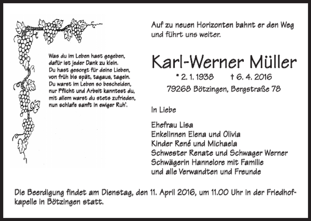 <p>Auf zu neuen Horizonten bahnt er den Weg<br />und führt uns weiter.<br />Was du im Leben hast gegeben,<br />dafür ist jeder Dank zu klein.<br />Du hast gesorgt für deine Lieben,<br />von früh bis spät, tagaus, tagein.<br />Du warst im Leben so bescheiden,<br />nur Pflicht und Arbeit kanntest du,<br />mit allem warst du stets zufrieden,<br />nun schlafe sanft in ewiger Ruh’.</p><p>Karl-Werner Müller<br />* 2. 1. 1938 † 6. 4. 2016<br />79268 Bötzingen, Bergstraße 78</p><p>In Liebe<br />Ehefrau Lisa<br />Enkelinnen Elena und Olivia<br />Kinder René und Michaela<br />Schwester Renate und Schwager Werner<br />Schwägerin Hannelore mit Familie<br />und alle Verwandten und Freunde</p><p>Die Beerdigung findet am Dienstag, den 11. April 2016, um 11.00 Uhr in der Friedhofkapelle in Bötzingen statt.</p>