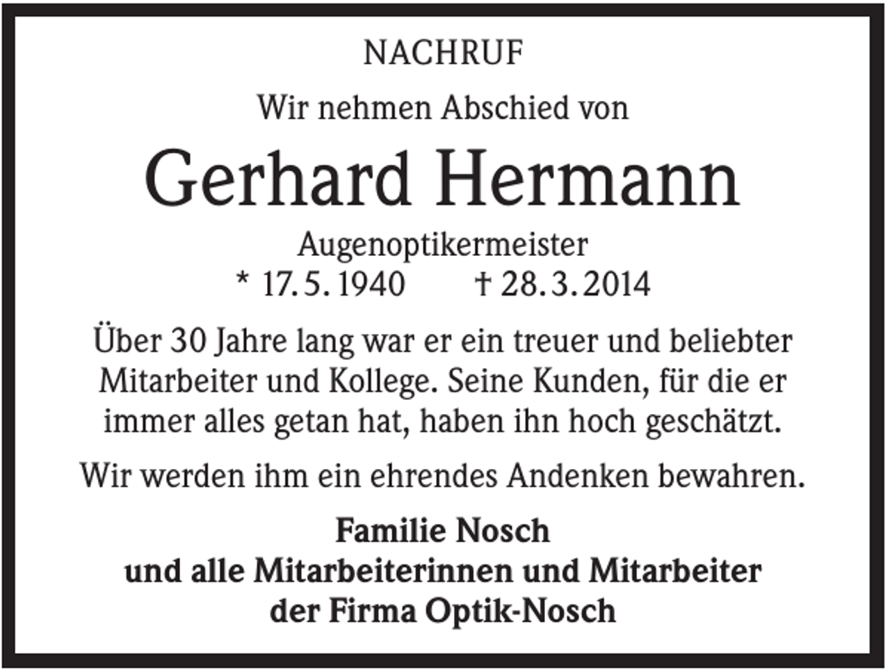 <p>NACHRUF<br />Wir nehmen Abschied von</p><p>Gerhard Hermann<br />Augenoptikermeister<br />* 17. 5. 1940<br />† 28. 3. 2014<br />Über 30 Jahre lang war er ein treuer und beliebter<br />Mitarbeiter und Kollege. Seine Kunden, für die er<br />immer alles getan hat, haben ihn hoch geschätzt.<br />Wir werden ihm ein ehrendes Andenken bewahren.<br />Familie Nosch<br />und alle Mitarbeiterinnen und Mitarbeiter<br />der Firma Optik-Nosch</p>