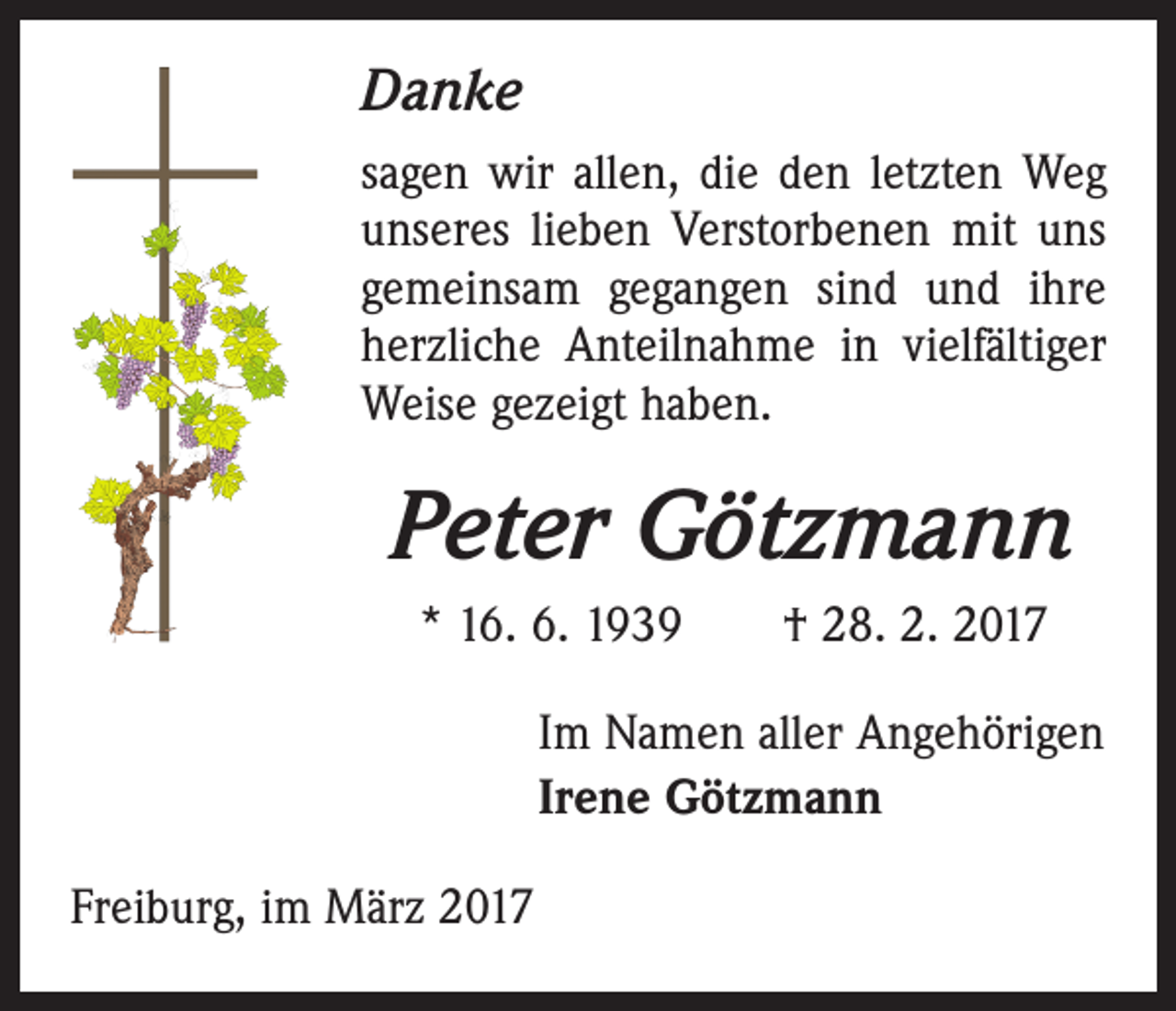 <p>Danke<br />sagen wir allen, die den letzten Weg<br />unseres lieben Verstorbenen mit uns<br />gemeinsam gegangen sind und ihre<br />herzliche Anteilnahme in vielfältiger<br />Weise gezeigt haben.</p><p>Peter Götzmann<br />* 16. 6. 1939 † 28. 2. 2017<br />Im Namen aller Angehörigen<br />Irene Götzmann<br />Freiburg, im März 2017</p>