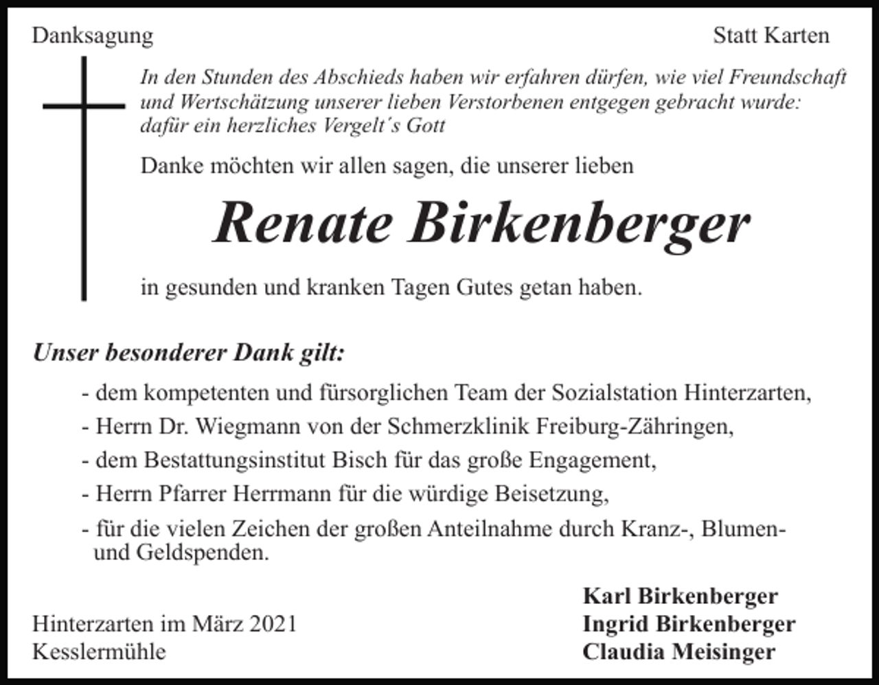 <p>Danksagung</p><p>Statt Karten</p><p>In den Stunden des Abschieds haben wir erfahren dürfen, wie viel Freundschaft<br />und Wertschätzung unserer lieben Verstorbenen entgegen gebracht wurde:<br />dafür ein herzliches Vergelt´s Gott</p><p>Danke möchten wir allen sagen, die unserer lieben</p><p>Renate Birkenberger<br />in gesunden und kranken Tagen Gutes getan haben.</p><p>Unser besonderer Dank gilt:<br />- dem kompetenten und fürsorglichen Team der Sozialstation Hinterzarten,<br />- Herrn Dr. Wiegmann von der Schmerzklinik Freiburg-Zähringen,<br />- dem Bestattungsinstitut Bisch für das große Engagement,<br />- Herrn Pfarrer Herrmann für die würdige Beisetzung,<br />- für die vielen Zeichen der großen Anteilnahme durch Kranz-, Blumenund Geldspenden.<br />Hinterzarten im März 2021<br />Kesslermühle</p><p>Karl Birkenberger<br />Ingrid Birkenberger<br />Claudia Meisinger</p>
