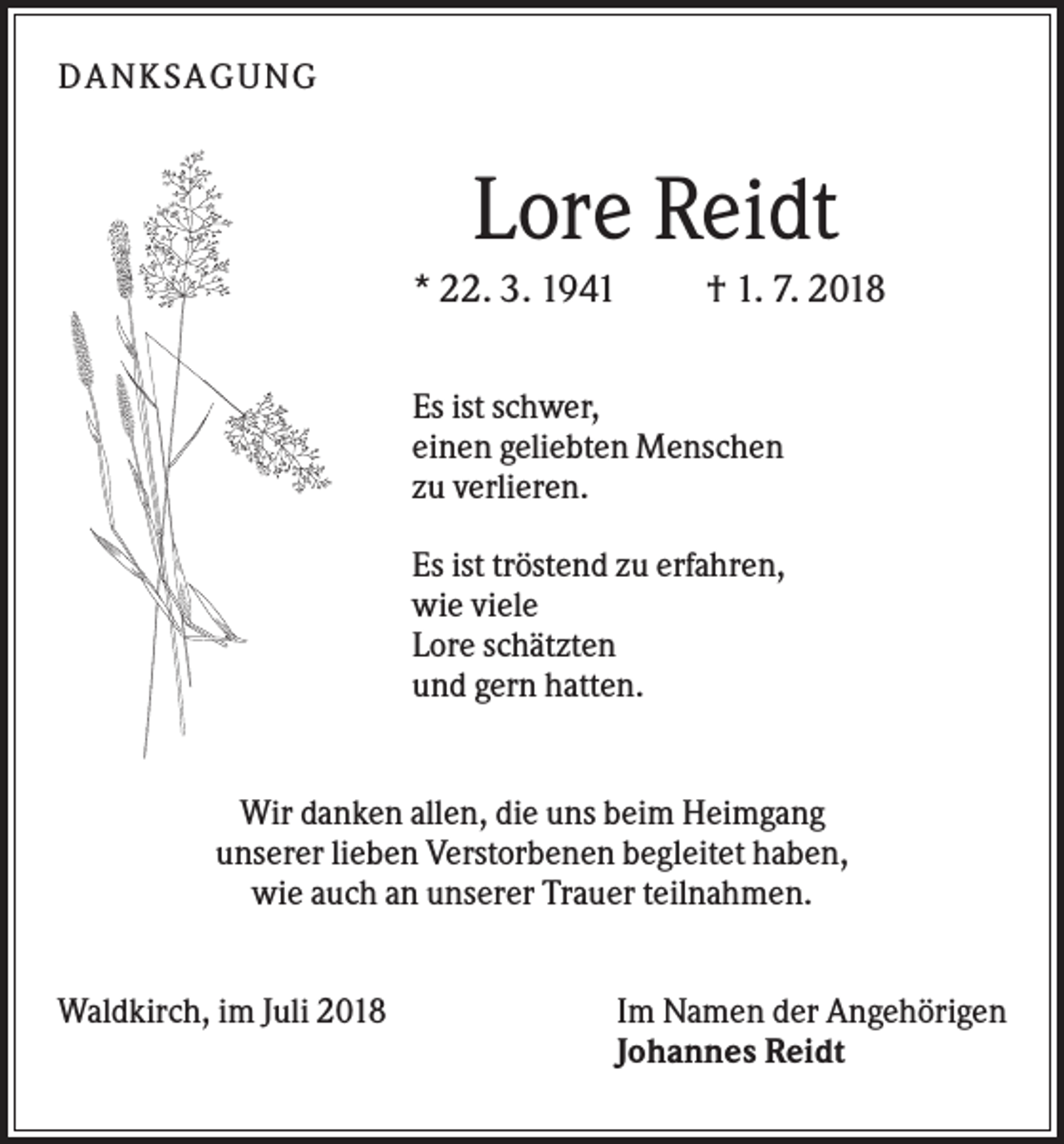 <p>DANK SAGU NG</p><p>Lore Reidt<br />* 22. 3. 1941</p><p>† 1. 7. 2018</p><p>Es ist schwer,<br />einen geliebten Menschen<br />zu verlieren.<br />Es ist tröstend zu erfahren,<br />wie viele<br />Lore schätzten<br />und gern hatten.</p><p>Wir danken allen, die uns beim Heimgang<br />unserer lieben Verstorbenen begleitet haben,<br />wie auch an unserer Trauer teilnahmen.<br />Waldkirch, im Juli 2018</p><p>Im Namen der Angehörigen<br />Johannes Reidt</p>