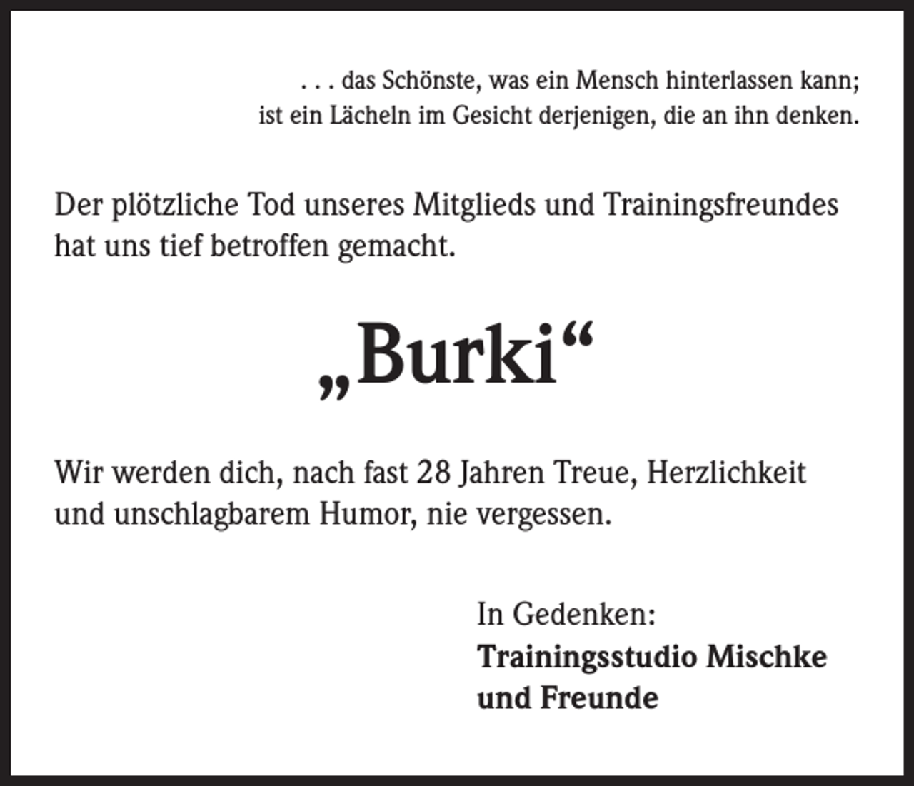 <p>. . . das Schönste, was ein Mensch hinterlassen kann;<br />ist ein Lächeln im Gesicht derjenigen, die an ihn denken.</p><p>Der plötzliche Tod unseres Mitglieds und Trainingsfreundes<br />hat uns tief betroffen gemacht.</p><p>„Burki“<br />Wir werden dich, nach fast 28 Jahren Treue, Herzlichkeit<br />und unschlagbarem Humor, nie vergessen.<br />In Gedenken:<br />Trainingsstudio Mischke<br />und Freunde</p>