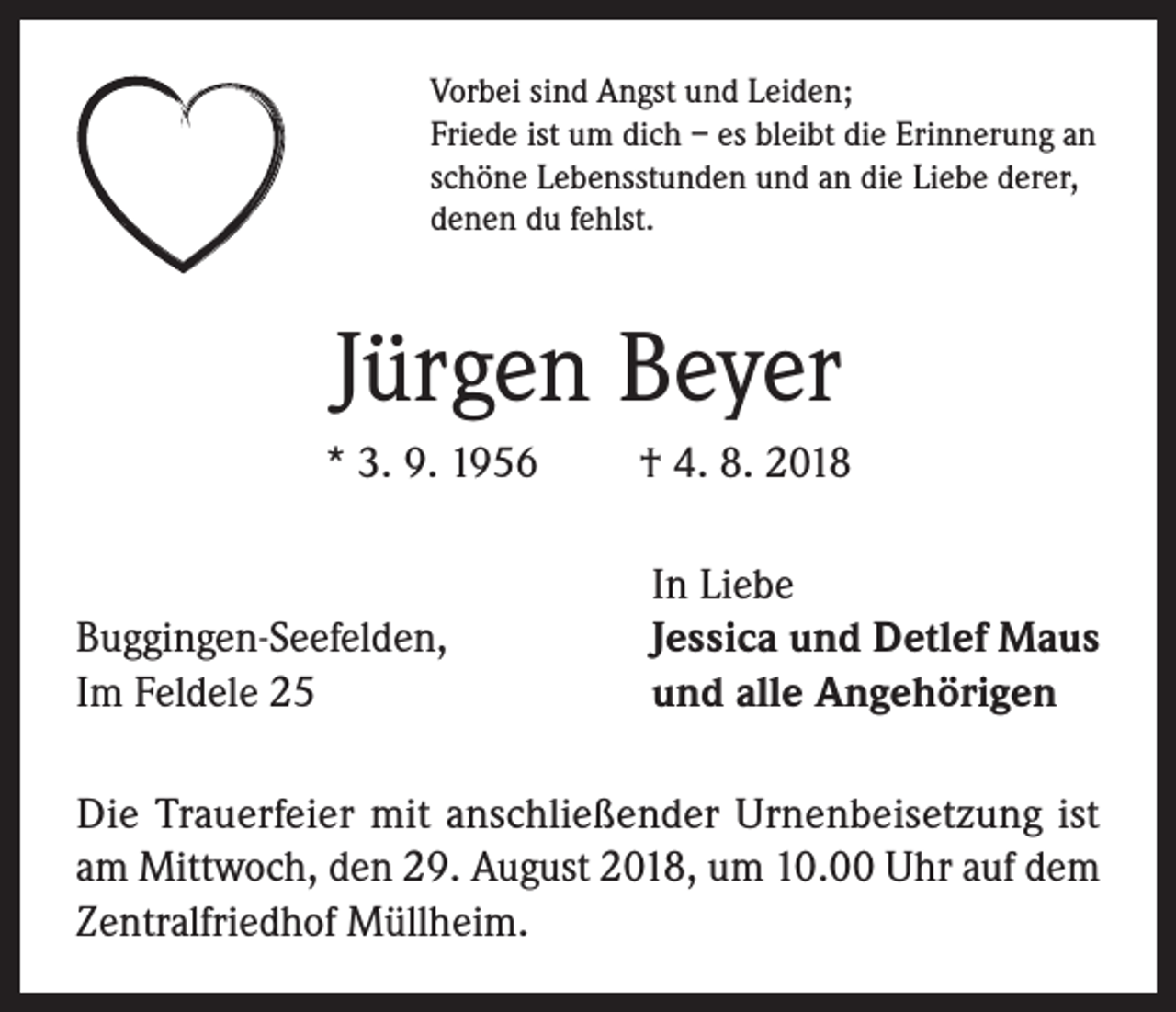 <p>Vorbei sind Angst und Leiden;<br />Friede ist um dich – es bleibt die Erinnerung an<br />schöne Lebensstunden und an die Liebe derer,<br />denen du fehlst.</p><p>Jürgen Beyer<br />* 3. 9. 1956</p><p>Buggingen-Seefelden,<br />Im Feldele 25</p><p>† 4. 8. 2018<br />In Liebe<br />Jessica und Detlef Maus<br />und alle Angehörigen</p><p>Die Trauerfeier mit anschließender Urnenbeisetzung ist<br />am Mittwoch, den 29. August 2018, um 10.00 Uhr auf dem<br />Zentralfriedhof Müllheim.</p>