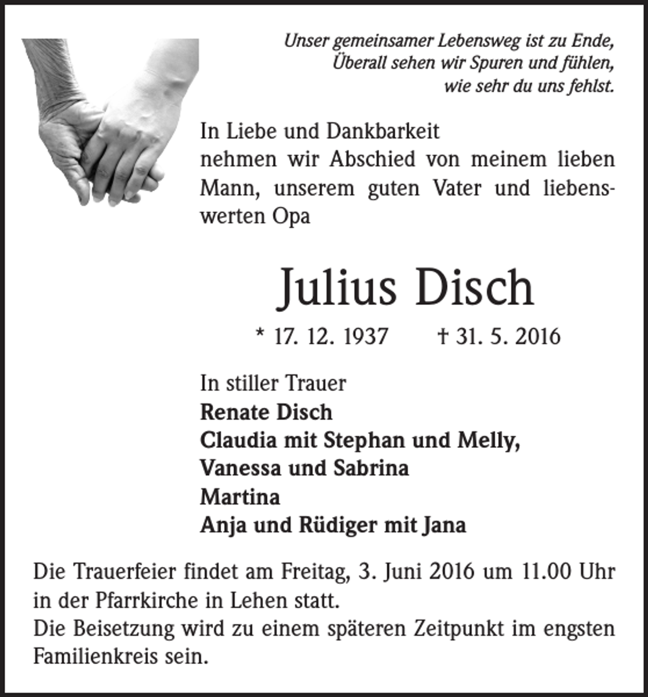 <p>Unser gemeinsamer Lebensweg ist zu Ende,<br />Überall sehen wir Spuren und fühlen,<br />wie sehr du uns fehlst.</p><p>In Liebe und Dankbarkeit<br />nehmen wir Abschied von meinem lieben<br />Mann, unserem guten Vater und liebens­<br />werten Opa</p><p>Julius Disch<br />* 17. 12. 1937 † 31. 5. 2016<br />In stiller Trauer<br />Renate Disch<br />Claudia mit Stephan und Melly,<br />Vanessa und Sabrina<br />Martina<br />Anja und Rüdiger mit Jana<br />Die Trauerfeier findet am Freitag, 3. Juni 2016 um 11.00 Uhr<br />in der Pfarrkirche in Lehen statt.<br />Die Beisetzung wird zu einem späteren Zeitpunkt im engsten<br />­Familienkreis sein.</p>