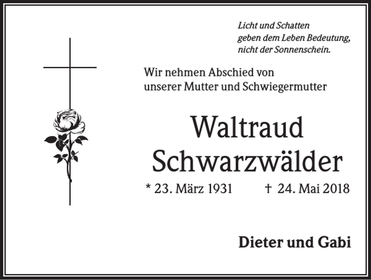 <p>Licht und Schatten<br />geben dem Leben Bedeutung,<br />nicht der Sonnenschein.</p><p>Wir nehmen Abschied von<br />unserer Mutter und Schwiegermutter</p><p>Waltraud<br />Schwarzwälder<br />* 23. März 1931</p><p>† 24. Mai 2018</p><p>Dieter und Gabi</p>