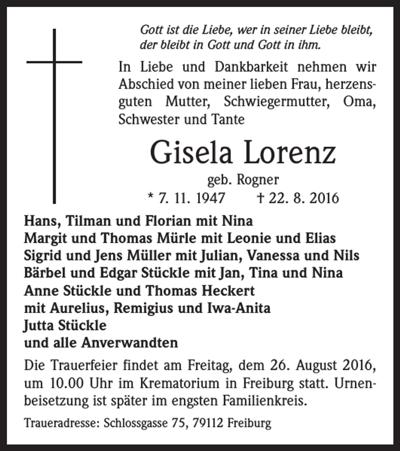 <p>Gott ist die Liebe, wer in seiner Liebe bleibt,<br />der bleibt in Gott und Gott in ihm.</p><p>In Liebe und Dankbarkeit nehmen wir<br />Abschied von meiner lieben Frau, herzensguten Mutter, Schwiegermutter, Oma,<br />Schwester und Tante</p><p>Gisela Lorenz</p><p>geb. Rogner<br />* 7. 11. 1947 † 22. 8. 2016<br />Hans, Tilman und Florian mit Nina<br />Margit und Thomas Mürle mit Leonie und Elias<br />Sigrid und Jens Müller mit Julian, Vanessa und Nils<br />Bärbel und Edgar Stückle mit Jan, Tina und Nina<br />Anne Stückle und Thomas Heckert<br />mit Aurelius, Remigius und Iwa-Anita<br />Jutta Stückle<br />und alle Anverwandten<br />Die Trauerfeier findet am Freitag, dem 26. August 2016,<br />um 10.00 Uhr im Krematorium in Freiburg statt. Urnenbeisetzung ist später im engsten Familienkreis.<br />Traueradresse: Schlossgasse 75, 79112 Freiburg</p>