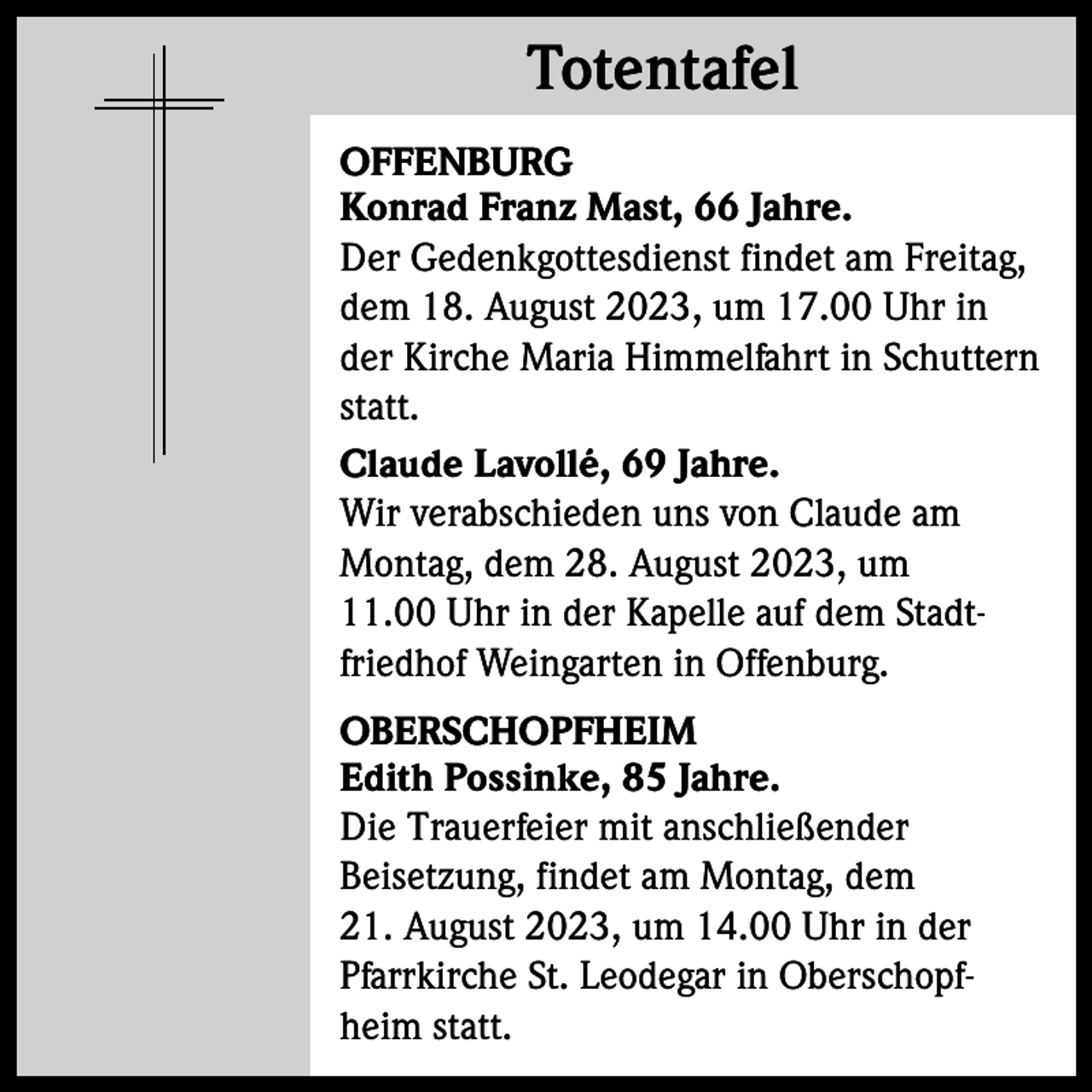 <p>Totentafel<br />Totentafel<br />OFFENBURG<br />Konrad Franz Mast, 66 Jahre.<br />Der Gedenkgottesdienst findet am Freitag,<br />dem 18. August 2023, um 17.00 Uhr in<br />der Kirche Maria Himmelfahrt in Schuttern<br />statt.<br />Claude Lavollé, 69 Jahre.<br />Wir verabschieden uns von Claude am<br />Montag, dem 28. August 2023, um<br />11.00 Uhr in der Kapelle auf dem Stadtfriedhof Weingarten in Offenburg.<br />OBERSCHOPFHEIM<br />Edith Possinke, 85 Jahre.<br />Die Trauerfeier mit anschließender<br />Beisetzung, findet am Montag, dem<br />21. August 2023, um 14.00 Uhr in der<br />Pfarrkirche St. Leodegar in Oberschopfheim statt.</p>