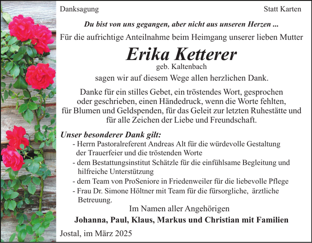 <p>Danksagung</p><p>Statt Karten</p><p>Du bist von uns gegangen, aber nicht aus unseren Herzen ...</p><p>Für die aufrichtige Anteilnahme beim Heimgang unserer lieben Mutter</p><p>Erika<br />Ketterer<br />geb. Kaltenbach<br />sagen wir auf diesem Wege allen herzlichen Dank.<br />Danke für ein stilles Gebet, ein tröstendes Wort, gesprochen<br />oder geschrieben, einen Händedruck, wenn die Worte fehlten,<br />für Blumen und Geldspenden, für das Geleit zur letzten Ruhestätte und<br />für alle Zeichen der Liebe und Freundschaft.<br />Unser besonderer Dank gilt:<br />- Herrn Pastoralreferent Andreas Alt für die würdevolle Gestaltung<br />der Trauerfeier und die tröstenden Worte<br />- dem Bestattungsinstitut Schätzle für die einfühlsame Begleitung und<br />hilfreiche Unterstützung<br />- dem Team von ProSeniore in Friedenweiler für die liebevolle Pflege<br />- Frau Dr. Simone Höltner mit Team für die fürsorgliche, ärztliche<br />Betreuung.</p><p>Im Namen aller Angehörigen<br />Johanna, Paul, Klaus, Markus und Christian mit Familien</p><p>Jostal, im März 2025</p>