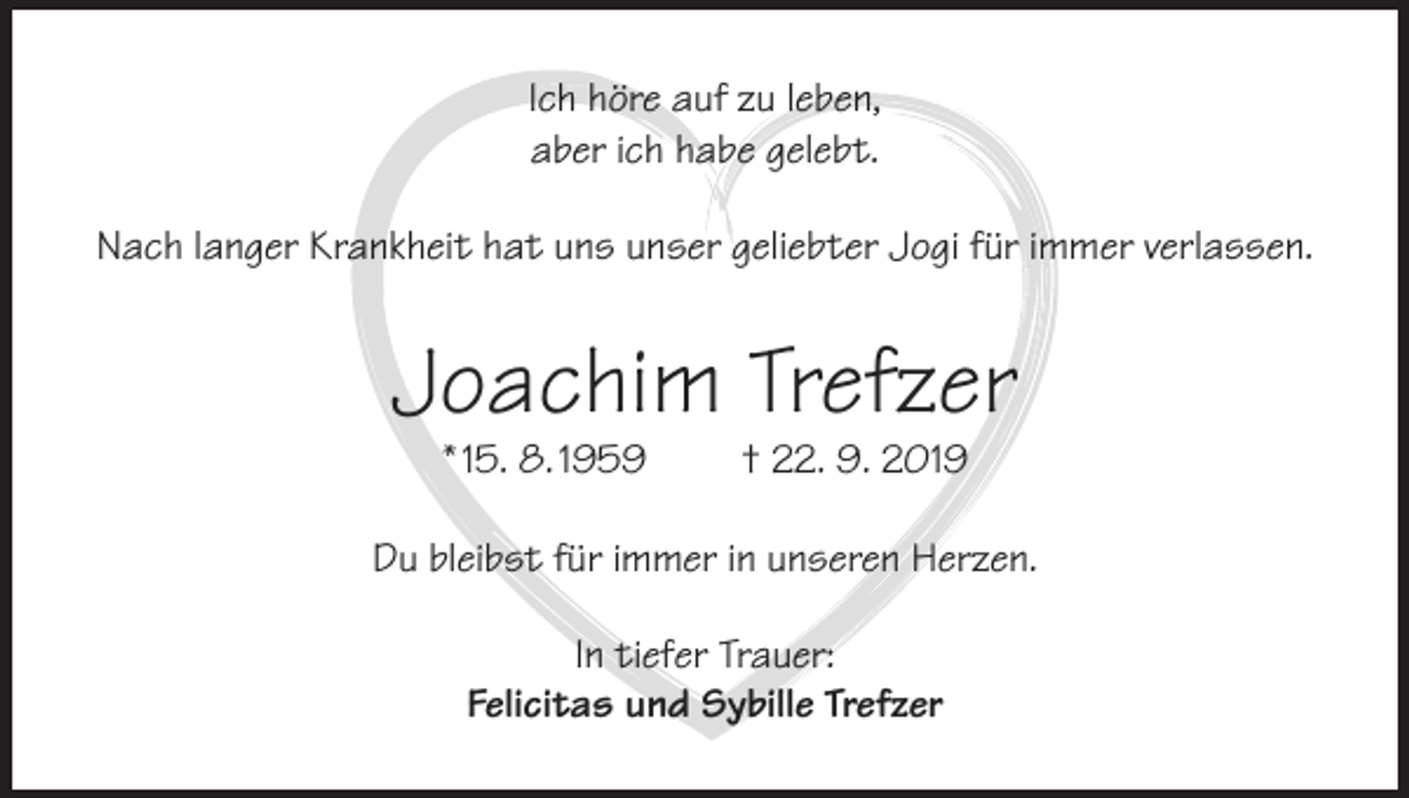 <p>Ich höre auf zu leben,<br />aber ich habe gelebt.<br />Nach langer Krankheit hat uns unser geliebter Jogi für immer verlassen.</p><p>Joachim Trefzer<br />* 15. 8. 1959</p><p>† 22. 9. 2019</p><p>Du bleibst für immer in unseren Herzen.<br />In tiefer Trauer:<br />Felicitas und Sybille Trefzer</p>