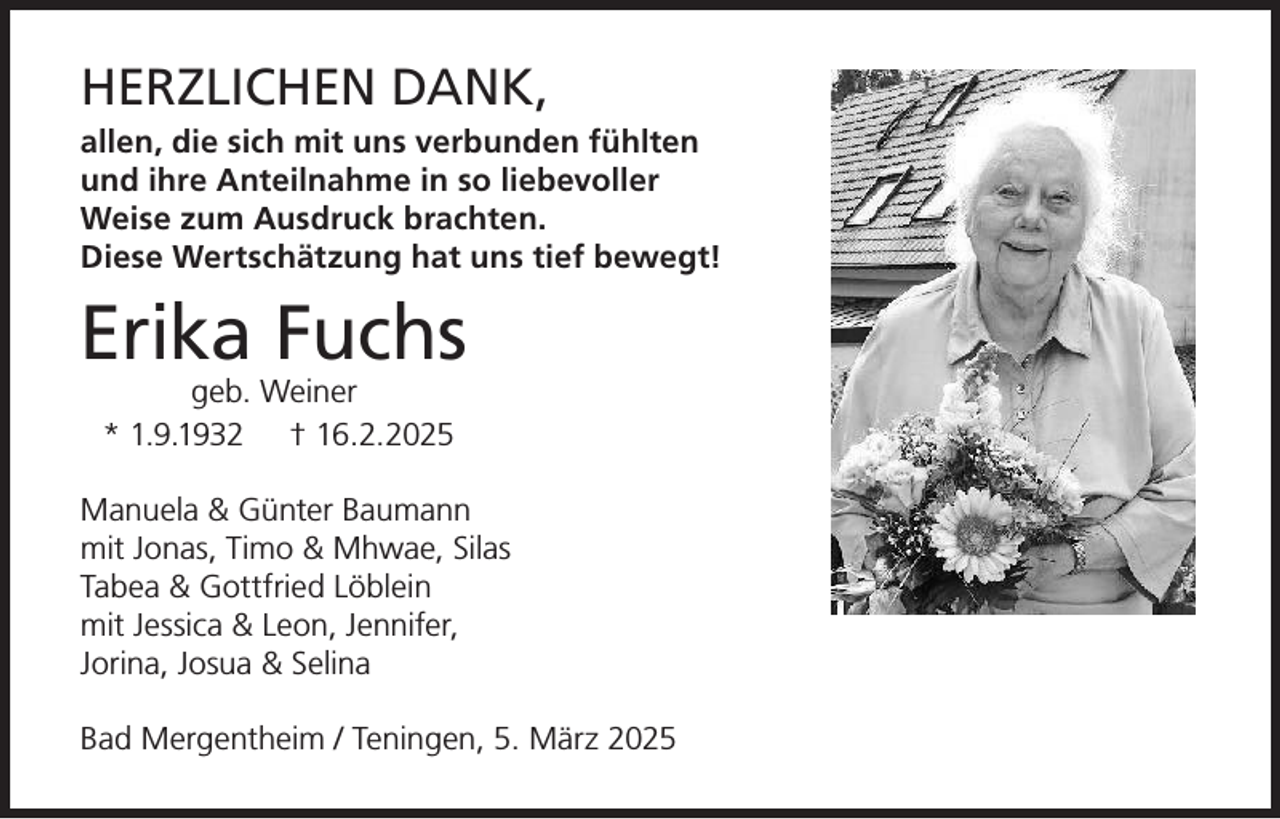 <p>HERZLICHEN DANK,<br />allen, die sich mit uns verbunden fühlten<br />und ihre Anteilnahme in so liebevoller<br />Weise zum Ausdruck brachten.<br />Diese Wertschätzung hat uns tief bewegt!</p><p>Erika Fuchs<br />geb. Weiner<br />* 1.9.1932 † 16.2.2025</p><p>Manuela &amp; Günter Baumann<br />mit Jonas, Timo &amp; Mhwae, Silas<br />Tabea &amp; Gottfried Löblein<br />mit Jessica &amp; Leon, Jennifer,<br />Jorina, Josua &amp; Selina<br />Bad Mergentheim / Teningen, 5. März 2025</p>