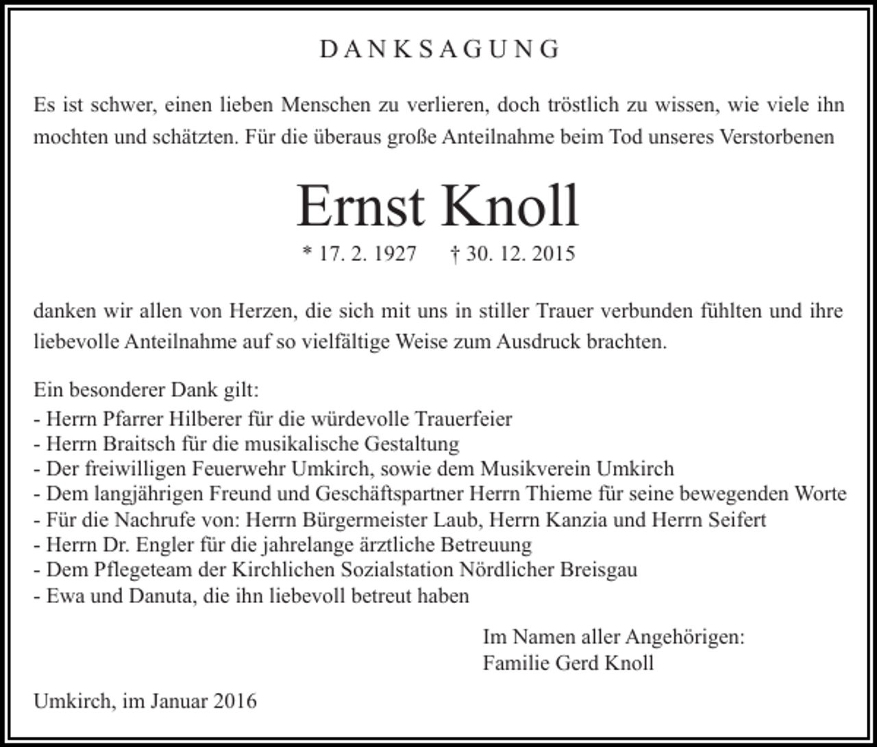 <p>DANKSAGUNG<br />Es ist schwer, einen lieben Menschen zu verlieren, doch tröstlich zu wissen, wie viele ihn<br />mochten und schätzten. Für die überaus große Anteilnahme beim Tod unseres Verstorbenen</p><p>Ernst Knoll<br />* 17. 2. 1927</p><p>† 30. 12. 2015</p><p>danken wir allen von Herzen, die sich mit uns in stiller Trauer verbunden fühlten und ihre<br />liebevolle Anteilnahme auf so vielfältige Weise zum Ausdruck brachten.<br />Ein besonderer Dank gilt:<br />- Herrn Pfarrer Hilberer für die würdevolle Trauerfeier<br />- Herrn Braitsch für die musikalische Gestaltung<br />- Der freiwilligen Feuerwehr Umkirch, sowie dem Musikverein Umkirch<br />- Dem langjährigen Freund und Geschäftspartner Herrn Thieme für seine bewegenden Worte<br />- Für die Nachrufe von: Herrn Bürgermeister Laub, Herrn Kanzia und Herrn Seifert<br />- Herrn Dr. Engler für die jahrelange ärztliche Betreuung<br />- Dem Pflegeteam der Kirchlichen Sozialstation Nördlicher Breisgau<br />- Ewa und Danuta, die ihn liebevoll betreut haben<br />Im Namen aller Angehörigen:<br />Familie Gerd Knoll<br />Umkirch, im Januar 2016</p>