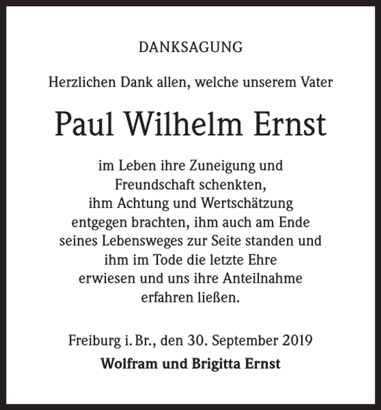 <p>DANKSAGUNG<br />Herzlichen Dank allen, welche unserem Vater</p><p>Paul Wilhelm Ernst<br />im Leben ihre Zuneigung und<br />Freundschaft ­schenkten,<br />ihm Achtung und Wertschätzung<br />entgegen brachten, ihm auch am Ende<br />seines Lebensweges zur Seite standen und<br />ihm im Tode die letzte Ehre<br />erwiesen und uns ihre Anteilnahme<br />erfahren ließen.<br />Freiburg i. Br., den 30. September 2019<br />Wolfram und Brigitta Ernst</p>