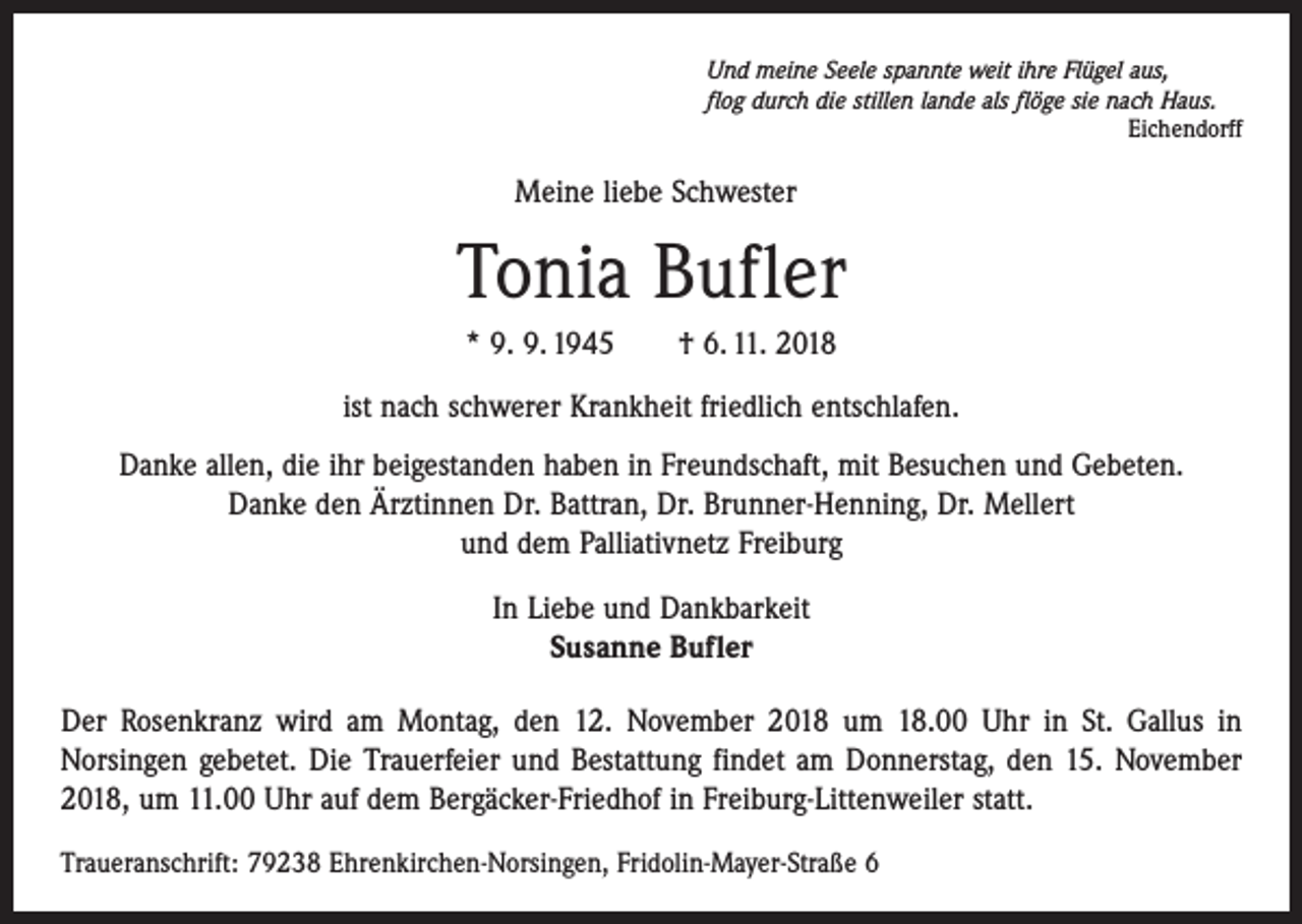 <p>Und meine Seele spannte weit ihre Flügel aus,<br />flog durch die stillen lande als flöge sie nach Haus.</p><p>Eichendorff</p><p>Meine liebe Schwester</p><p>Tonia Bufler<br />* 9. 9. 1945 † 6. 11. 2018<br />ist nach schwerer Krankheit friedlich entschlafen.<br />Danke allen, die ihr beigestanden haben in Freundschaft, mit Besuchen und Gebeten.<br />Danke den Ärztinnen Dr. Battran, Dr. Brunner-Henning, Dr. Mellert<br />und dem Palliativnetz Freiburg<br />In Liebe und Dankbarkeit<br />Susanne Bufler<br />Der Rosenkranz wird am Montag, den 12. November 2018 um 18.00 Uhr in St. Gallus in<br />­ orsingen gebetet. Die Trauerfeier und Bestattung findet am Donnerstag, den 15. November<br />N<br />2018, um 11.00 Uhr auf dem Bergäcker-Friedhof in Freiburg-Littenweiler statt.<br />Traueranschrift: 79238 Ehrenkirchen-Norsingen, Fridolin-Mayer-Straße 6</p>