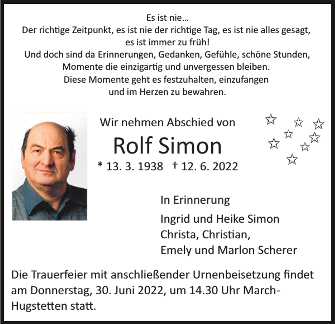 <p>Es ist nie…<br />Der rich�ge Zeitpunkt, es ist nie der rich�ge Tag, es ist nie alles gesagt,<br />es ist immer zu früh!<br />Und doch sind da Erinnerungen, Gedanken, Gefühle, schöne Stunden,<br />Momente die einzigar�g und unvergessen bleiben.<br />Diese Momente geht es festzuhalten, einzufangen<br />und im Herzen zu bewahren.</p><p>Wir nehmen Abschied von</p><p>Rolf Simon<br />* 13. 3. 1938 † 12. 6. 2022<br />In Erinnerung<br />Ingrid und Heike Simon<br />Christa, Chris�an,<br />Emely und Marlon Scherer<br />Die Trauerfeier mit anschließender Urnenbeisetzung ﬁndet<br />am Donnerstag, 30. Juni 2022, um 14.30 Uhr March­<br />Hugste�en sta�.</p>