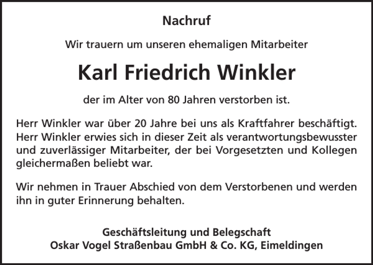 <p>Nachruf<br />Wir trauern um unseren ehemaligen Mitarbeiter</p><p>Karl Friedrich Winkler<br />der im Alter von 80 Jahren verstorben ist.<br />Herr Winkler war über 20 Jahre bei uns als Kraftfahrer beschäftigt.<br />Herr Winkler erwies sich in dieser Zeit als verantwortungsbewusster<br />und zuverlässiger Mitarbeiter, der bei Vorgesetzten und Kollegen<br />gleichermaßen beliebt war.<br />Wir nehmen in Trauer Abschied von dem Verstorbenen und werden<br />ihn in guter Erinnerung behalten.<br />Geschäftsleitung und Belegschaft<br />Oskar Vogel Straßenbau GmbH &amp; Co. KG, Eimeldingen</p>